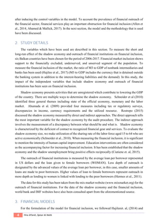 4 Hina Affandi, Qaisar Ali Malik
after inducing the control variables in the model. To account the prevalence of financial outreach of
the financial sector, financial services play an important obstruction for financial inclusion (Allen et
al., 2014; Ahamed & Mallick, 2017). In the next section, the model and the methodology that is used
have been discussed.
2. STUDY DETAILS
The variables which have been used are described in this section. To measure the short and
long-run effect of the shadow economy and outreach of financial institutions on financial inclusion,
six Balkan countries have been chosen for the period of 2006-2017. Financial market inclusion shows
support to the financially excluded, underserved, and unserved segment of the population. To
measure the financial inclusion of the market, the ratio of M3 to GDP of nonbank intermediaries and
banks has been used (Hajilee et al., 2017) (M3 to GDP includes the currency that is detained outside
the banking system in addition to the interest-bearing liabilities and the demand). In this study, the
impact of the independent variables that include shadow economy and outreach of financial
institutions has been seen on financial inclusion.
Shadow economy presents activities that are unregistered which contribute to lowering the GDP
of the country. There are multiple ways to determine the shadow economy. Schneider et al (2010)
identified three general themes including state of the official economy, monetary and the labor
market. Ahumada et al. (2009) provided four measures including tax or regulatory surveys,
discrepancies in income, currency requirements and the utilized resource. Restrepo (2015)
discussed the shadow economy measured by direct and indirect approaches. The direct approach tells
the most important variable for the shadow economy by the audit procedure. The indirect approach
involves the measurement of a discrepancy between what should be and what is. Shadow economy
is characterized by the deficient of contact to recognized financial gear and services. To evaluate the
shadow economy size, we make utilization of the sharing rate of the labor force aged 15 to 64 who are
active economically (Schneider et al., 2010). When measuring the financial inclusion, it is significant
to mention the intensity of human capital improvement. Education interventions are often considered
as the accompanying factor for increasing financial inclusion. It has been established that the shadow
economy and the shadow unemployment bring positive effects reciprocally (Ciutiene et. al, 2015).
The outreach of financial institutions is measured by the average loan per borrower represented
in US dollars and the loan given to female borrowers (WOMAN). Less depth of outreach is
designated by the advanced values of the average loan per borrower, in this case, smaller amounts of
loans are made to poor borrowers. Higher values of loan to female borrowers represent outreach in
more depth as lending to women is linked with lending to the poor borrowers (Hermes et al., 2011).
The data for this study has been taken from the mix market website (www.mixmarket.org) for the
outreach of financial institutions. For the data of the shadow economy and the financial inclusion,
world bank and IMF websites have also been consulted apart from the aforementioned source.
3. FINANCIAL MODELS
For the formulation of the model for financial inclusion, we followed Hajileeet. al, (2014) and
 