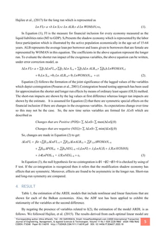*Corresponding author (Hina Affandi). Tel: +92-3445392616. Email: hinaaffandi@gmail.com ©2020 International Transaction
Journal of Engineering, Management, & Applied Sciences & Technologies. Volume 11 No.1 ISSN 2228-9860 eISSN 1906-9642
CODEN: ITJEA8 Paper ID:11A01R http://TUENGR.COM/V11/11A01R.pdf DOI: 10.14456/ITJEMAST.2020.18
5
Hajilee et al., (2017) for the long run which is represented as
Ln FIta b Ln Stc Ln ALBtd Ln WOMANt (1).
In Equation (1), FI is the measure for financial inclusion for every economy measured as the
liquid liabilities ratio (M3 to GDP). St Presents the shadow economy which is represented by the labor
force participation which is illustrated by the active population economically in the age set of 15-64
years. ALB represents the average loan per borrower and loans given to borrowers that are female are
represented by WOMAN in this equation. The coefficients in the above equation represent the longer
run. To evaluate the shorter run impact of the exogenous variables, the above equation can be written,
under error correction model, as
Ln FIta LnFIt-nLn St-n Ln ALBt-nLnWOMANt-I
Ln St-n Ln ALBt-nLnWOMANt-n     (2).
Equation (2) follows the formation of the joint significance of the lagged values of the variables
which depict cointegration (Pesaran et al., 2001).Cointegration bound testing approach has been used
for approximation the shorter and longer run effects by means of ordinary least square (OLS) method.
The short-run impacts are shown by the lag values at first difference whereas longer run impacts are
shown by the estimate. It is assumed for Equation (2) that there are symmetric special effects on the
financial inclusion if there are changes in the exogenous variables. As expectations change over time
so this may not be the case. So, the new time series variables are formed for ΔLnS which are
described as
Changes that are Positive (POS)LnSmax(LnSj,0)
Changes that are negative (NEG)LnSmin(LnSj,0)
So, changes are made in Equation (2) to get:
LnFIt 1,kLnFItk ,kLnALBt-k 3,kWOMANtk
,kPOSt-k5kNEGtk Ln 𝐹𝐼𝑡LnALB𝑡  LnWOMAN𝑡
 LnPOStk +LnNEGtk   
In Equation (3), the null hypothesis for no cointegration is ∅1 =∅2 =∅3=0 is checked by using of
F test. If the co-integration is recognized then it refers that the modification shadow economy has
effects that are symmetric. Moreover, effects are found to be asymmetric in the longer run. Short-run
and long-run symmetry are compared.
4. RESULT
Table 1, the estimation of the ARDL models that include nonlinear and linear functions that are
shown for each of the Balkan economies. Also, the ADF test has been applied to exhibit the
stationarity of the variables at the second difference.
By negating the presence of variables related to I(2), the estimation of the model ARDL is as
follows. We followed Hajilee, et al. (2015). The results derived from each optimal linear model are
 