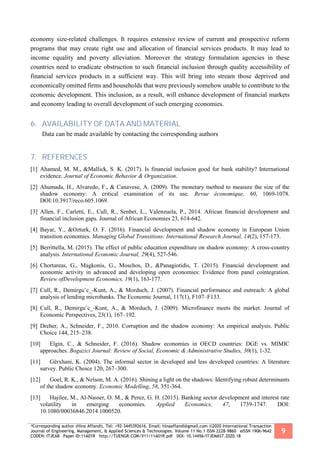 *Corresponding author (Hina Affandi). Tel: +92-3445392616. Email: hinaaffandi@gmail.com ©2020 International Transaction
Journal of Engineering, Management, & Applied Sciences & Technologies. Volume 11 No.1 ISSN 2228-9860 eISSN 1906-9642
CODEN: ITJEA8 Paper ID:11A01R http://TUENGR.COM/V11/11A01R.pdf DOI: 10.14456/ITJEMAST.2020.18
9
economy size-related challenges. It requires extensive review of current and prospective reform
programs that may create right use and allocation of financial services products. It may lead to
income equality and poverty alleviation. Moreover the strategy formulation agencies in these
countries need to eradicate obstruction to such financial inclusion through quality accessibility of
financial services products in a sufficient way. This will bring into stream those deprived and
economically omitted firms and households that were previously somehow unable to contribute to the
economic development. This inclusion, as a result, will enhance development of financial markets
and economy leading to overall development of such emerging economies.
6. AVAILABILITY OF DATA AND MATERIAL
Data can be made available by contacting the corresponding authors
7. REFERENCES
[1] Ahamed, M. M., &Mallick, S. K. (2017). Is financial inclusion good for bank stability? International
evidence. Journal of Economic Behavior & Organization.
[2] Ahumada, H., Alvaredo, F., & Canavese, A. (2009). The monetary method to measure the size of the
shadow economy: A critical examination of its use. Revue économique, 60, 1069-1078.
DOI:10.3917/reco.605.1069.
[3] Allen, F., Carletti, E., Cull, R., Senbet, L., Valenzuela, P., 2014. African financial development and
financial inclusion gaps. Journal of African Economies 23, 614-642.
[4] Bayar, Y., &Ozturk, O. F. (2016). Financial development and shadow economy in European Union
transition economies. Managing Global Transitions: International Research Journal, 14(2), 157-173.
[5] Berrittella, M. (2015). The effect of public education expenditure on shadow economy: A cross-country
analysis. International Economic Journal, 29(4), 527-546.
[6] Chortareas, G., Magkonis, G., Moschos, D., &Panagiotidis, T. (2015). Financial development and
economic activity in advanced and developing open economies: Evidence from panel cointegration.
Review ofDevelopment Economics, 19(1), 163-177.
[7] Cull, R., Demirgu¨c_-Kunt, A., & Morduch, J. (2007). Financial performance and outreach: A global
analysis of lending microbanks. The Economic Journal, 117(1), F107–F133.
[8] Cull, R., Demirgu¨c_-Kunt, A., & Morduch, J. (2009). Microfinance meets the market. Journal of
Economic Perspectives, 23(1), 167–192.
[9] Dreher, A., Schneider, F., 2010. Corruption and the shadow economy: An empirical analysis. Public
Choice 144, 215–238.
[10] Elgin, C., & Schneider, F. (2016). Shadow economies in OECD countries: DGE vs. MIMIC
approaches. Bogazici Journal: Review of Social, Economic & Administrative Studies, 30(1), 1-32.
[11] Gërxhani, K. (2004). The informal sector in developed and less developed countries: A literature
survey. Public Choice 120, 267–300.
[12] Goel, R. K., & Nelson, M. A. (2016). Shining a light on the shadows: Identifying robust determinants
of the shadow economy. Economic Modelling, 58, 351-364.
[13] Hajilee, M., Al-Nasser, O. M., & Perez, G. H. (2015). Banking sector development and interest rate
volatility in emerging economies. Applied Economics, 47, 1739-1747. DOI:
10.1080/00036846.2014.1000520.
 