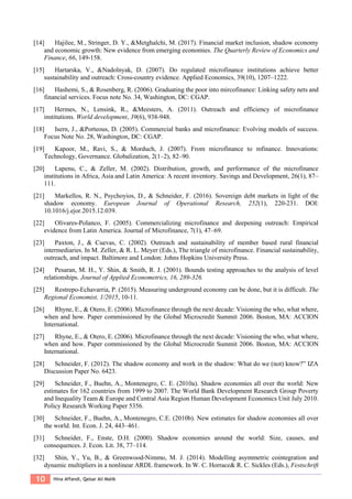 10 Hina Affandi, Qaisar Ali Malik
[14] Hajilee, M., Stringer, D. Y., &Metghalchi, M. (2017). Financial market inclusion, shadow economy
and economic growth: New evidence from emerging economies. The Quarterly Review of Economics and
Finance, 66, 149-158.
[15] Hartarska, V., &Nadolnyak, D. (2007). Do regulated microfinance institutions achieve better
sustainability and outreach: Cross-country evidence. Applied Economics, 39(10), 1207–1222.
[16] Hashemi, S., & Rosenberg, R. (2006). Graduating the poor into mircofinance: Linking safety nets and
financial services. Focus note No. 34, Washington, DC: CGAP.
[17] Hermes, N., Lensink, R., &Meesters, A. (2011). Outreach and efficiency of microfinance
institutions. World development, 39(6), 938-948.
[18] Isern, J., &Porteous, D. (2005). Commercial banks and microfinance: Evolving models of success.
Focus Note No. 28, Washington, DC: CGAP.
[19] Kapoor, M., Ravi, S., & Morduch, J. (2007). From microfinance to mfinance. Innovations:
Technology, Governance. Globalization, 2(1–2), 82–90.
[20] Lapenu, C., & Zeller, M. (2002). Distribution, growth, and performance of the microfinance
institutions in Africa, Asia and Latin America: A recent inventory. Savings and Development, 26(1), 87–
111.
[21] Markellos, R. N., Psychoyios, D., & Schneider, F. (2016). Sovereign debt markets in light of the
shadow economy. European Journal of Operational Research, 252(1), 220-231. DOI:
10.1016/j.ejor.2015.12.039.
[22] Olivares-Polanco, F. (2005). Commercializing microfinance and deepening outreach: Empirical
evidence from Latin America. Journal of Microfinance, 7(1), 47–69.
[23] Paxton, J., & Cuevas, C. (2002). Outreach and sustainability of member based rural financial
intermediaries. In M. Zeller, & R. L. Meyer (Eds.), The triangle of microfinance. Financial sustainability,
outreach, and impact. Baltimore and London: Johns Hopkins University Press.
[24] Pesaran, M. H., Y. Shin, & Smith, R. J. (2001). Bounds testing approaches to the analysis of level
relationships. Journal of Applied Econometrics, 16, 289-326.
[25] Restrepo-Echavarria, P. (2015). Measuring underground economy can be done, but it is difficult. The
Regional Economist, 1/2015, 10-11.
[26] Rhyne, E., & Otero, E. (2006). Microfinance through the next decade: Visioning the who, what where,
when and how. Paper commissioned by the Global Microcredit Summit 2006. Boston, MA: ACCION
International.
[27] Rhyne, E., & Otero, E. (2006). Microfinance through the next decade: Visioning the who, what where,
when and how. Paper commissioned by the Global Microcredit Summit 2006. Boston, MA: ACCION
International.
[28] Schneider, F. (2012). The shadow economy and work in the shadow: What do we (not) know?” IZA
Discussion Paper No. 6423.
[29] Schneider, F., Buehn, A., Montenegro, C. E. (2010a). Shadow economies all over the world: New
estimates for 162 countries from 1999 to 2007. The World Bank Development Research Group Poverty
and Inequality Team & Europe and Central Asia Region Human Development Economics Unit July 2010.
Policy Research Working Paper 5356.
[30] Schneider, F., Buehn, A., Montenegro, C.E. (2010b). New estimates for shadow economies all over
the world. Int. Econ. J. 24, 443–461.
[31] Schneider, F., Enste, D.H. (2000). Shadow economies around the world: Size, causes, and
consequences. J. Econ. Lit. 38, 77–114.
[32] Shin, Y., Yu, B., & Greenwood-Nimmo, M. J. (2014). Modelling asymmetric cointegration and
dynamic multipliers in a nonlinear ARDL framework. In W. C. Horrace& R. C. Sickles (Eds.), Festschrift
 