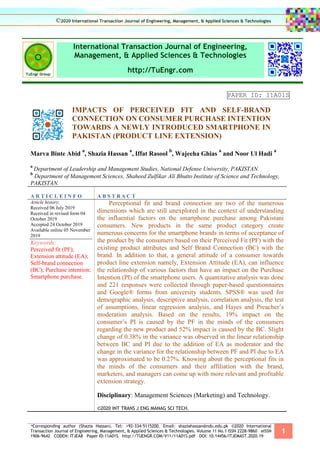 *Corresponding author (Shazia Hassan). Tel: +92-334-5115200. Email: shaziahassan@ndu.edu.pk ©2020 International
Transaction Journal of Engineering, Management, & Applied Sciences & Technologies. Volume 11 No.1 ISSN 2228-9860 eISSN
1906-9642 CODEN: ITJEA8 Paper ID:11A01S http://TUENGR.COM/V11/11A01S.pdf DOI: 10.14456/ITJEMAST.2020.19
1
International Transaction Journal of Engineering,
Management, & Applied Sciences & Technologies
http://TuEngr.com
PAPER ID: 11A01S
IMPACTS OF PERCEIVED FIT AND SELF-BRAND
CONNECTION ON CONSUMER PURCHASE INTENTION
TOWARDS A NEWLY INTRODUCED SMARTPHONE IN
PAKISTAN (PRODUCT LINE EXTENSION)
Marva Binte Abid
a
, Shazia Hassan
a
, Iffat Rasool
b
, Wajeeha Ghias
a
and Noor Ul Hadi
a
a
Department of Leadership and Management Studies, National Defense University, PAKISTAN.
b
Department of Management Sciences, Shaheed Zulfikar Ali Bhutto Institute of Science and Technology,
PAKISTAN.
A R T I C L E I N F O A B S T R A C T
Article history:
Received 06 July 2019
Received in revised form 04
October 2019
Accepted 24 October 2019
Available online 05 November
2019
Keywords:
Perceived fit (PF);
Extension attitude (EA);
Self-brand connection
(BC); Purchase intention;
Smartphone purchase.
Perceptional fit and brand connection are two of the numerous
dimensions which are still unexplored in the context of understanding
the influential factors on the smartphone purchase among Pakistani
consumers. New products in the same product category create
numerous concerns for the smartphone brands in terms of acceptance of
the product by the consumers based on their Perceived Fit (PF) with the
existing product attributes and Self Brand Connection (BC) with the
brand. In addition to that, a general attitude of a consumer towards
product line extension namely, Extension Attitude (EA), can influence
the relationship of various factors that have an impact on the Purchase
Intention (PI) of the smartphone users. A quantitative analysis was done
and 221 responses were collected through paper-based questionnaires
and Google® forms from university students. SPSS® was used for
demographic analysis, descriptive analysis, correlation analysis, the test
of assumptions, linear regression analysis, and Hayes and Preacher’s
moderation analysis. Based on the results, 19% impact on the
consumer’s PI is caused by the PF in the minds of the consumers
regarding the new product and 52% impact is caused by the BC. Slight
change of 0.38% in the variance was observed in the linear relationship
between BC and PI due to the addition of EA as moderator and the
change in the variance for the relationship between PF and PI due to EA
was approximated to be 0.27%. Knowing about the perceptional fits in
the minds of the consumers and their affiliation with the brand,
marketers, and managers can come up with more relevant and profitable
extension strategy.
Disciplinary: Management Sciences (Marketing) and Technology.
©2020 INT TRANS J ENG MANAG SCI TECH.
©2020 International Transaction Journal of Engineering, Management, & Applied Sciences & Technologies
 
