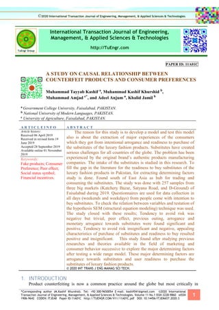 *Corresponding author (M.Kashif Khurshid). Tel: +92-300-9650054 E-mail: kashif041@gmail.com ©2020 International
Transaction Journal of Engineering, Management, & Applied Sciences & Technologies. Volume 11 No.1 ISSN 2228-9860 eISSN
1906-9642 CODEN: ITJEA8 Paper ID:11A01C http://TUENGR.COM/V11/11A01C.pdf DOI: 10.14456/ITJEMAST.2020.3
1
International Transaction Journal of Engineering,
Management, & Applied Sciences & Technologies
http://TuEngr.com
PAPER ID: 11A01C
A STUDY ON CAUSAL RELATIONSHIP BETWEEN
COUNTERFEIT PRODUCTS AND CONSUMER PREFERENCES
Muhammad Tayyab Kashif a
, Muhammad Kashif Khurshid b
,
Muhammad Amjad c*
, and Adeel Anjum a
, Khalid Jamil b
a Government College University, Faisalabad, PAKISTAN.
b National University of Modern Languages, PAKISTAN.
c University of Agriculture, Faisalabad, PAKISTAN.
A R T I C L E I N F O A B S T R A C T
Article history:
Received 06 April 2019
Received in revised form 19
June 2019
Accepted 28 September 2019
Available online 01 November
2019
Keywords:
Fake products; Consumer
Preference; Peer effect;
Social status symbol;
Financial incentives.
The reason for this study is to develop a model and test this model
also is about the extraction of major experiences of the consumers
which they got from intentional arrogance and readiness to purchase of
the substitutes of the luxury fashion products. Substitutes have created
serious challenges for all countries of the globe. The problem has been
experienced by the original brand’s authentic products manufacturing
companies. The intake of the substitutes is studied in this research. To
fill the gap in the literature for the readiness to buy substitutes of the
luxury fashion products in Pakistan, for extracting determining factors
study is done. Found south of East Asia as hub for trading and
consuming the substitutes. The study was done with 257 samples from
three big markets (Katchery Bazar, Satyana Road, and D-Ground) of
Faisalabad during 2019. Questionnaires are used for data collection in
all days (weekends and weekdays) from people come with intention to
buy substitutes. To check the relation between variables and testation of
the hypothesis SEM (structural equation modeling) technique was used.
The study closed with these results; Tendency to avoid risk was
negative but trivial, peer effect, previous outing, arrogance and
monetary arrogance towards substitutes were found significant and
positive, Tendency to avoid risk insignificant and negative, appealing
characteristics of purchase of substitutes and readiness to buy resulted
positive and insignificant. This study found after studying previous
researches and theories available in the field of marketing and
consumer behavior successive to explore the major determining factors
after testing a wide range model. These major determining factors are
arrogance towards substitutes and user readiness to purchase the
substitutes of luxury fashion products.
© 2020 INT TRANS J ENG MANAG SCI TECH.
1. INTRODUCTION
Product counterfeiting is now a common practice around the globe but most critically in
©2020 International Transaction Journal of Engineering, Management, & Applied Sciences & Technologies
 