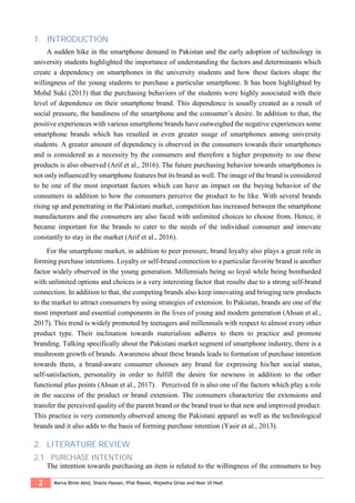 2 Marva Binte Abid, Shazia Hassan, Iffat Rasool, Wajeeha Ghias and Noor Ul Hadi
1. INTRODUCTION
A sudden hike in the smartphone demand in Pakistan and the early adoption of technology in
university students highlighted the importance of understanding the factors and determinants which
create a dependency on smartphones in the university students and how these factors shape the
willingness of the young students to purchase a particular smartphone. It has been highlighted by
Mohd Suki (2013) that the purchasing behaviors of the students were highly associated with their
level of dependence on their smartphone brand. This dependence is usually created as a result of
social pressure, the handiness of the smartphone and the consumer’s desire. In addition to that, the
positive experiences with various smartphone brands have outweighed the negative experiences some
smartphone brands which has resulted in even greater usage of smartphones among university
students. A greater amount of dependency is observed in the consumers towards their smartphones
and is considered as a necessity by the consumers and therefore a higher propensity to use these
products is also observed (Arif et al., 2016). The future purchasing behavior towards smartphones is
not only influenced by smartphone features but its brand as well. The image of the brand is considered
to be one of the most important factors which can have an impact on the buying behavior of the
consumers in addition to how the consumers perceive the product to be like. With several brands
rising up and penetrating in the Pakistani market, competition has increased between the smartphone
manufacturers and the consumers are also faced with unlimited choices to choose from. Hence, it
became important for the brands to cater to the needs of the individual consumer and innovate
constantly to stay in the market (Arif et al., 2016).
For the smartphone market, in addition to peer pressure, brand loyalty also plays a great role in
forming purchase intentions. Loyalty or self-brand connection to a particular favorite brand is another
factor widely observed in the young generation. Millennials being so loyal while being bombarded
with unlimited options and choices is a very interesting factor that results due to a strong self-brand
connection. In addition to that, the competing brands also keep innovating and bringing new products
to the market to attract consumers by using strategies of extension. In Pakistan, brands are one of the
most important and essential components in the lives of young and modern generation (Ahsan et al.,
2017). This trend is widely promoted by teenagers and millennials with respect to almost every other
product type. Their inclination towards materialism adheres to them to practice and promote
branding. Talking specifically about the Pakistani market segment of smartphone industry, there is a
mushroom growth of brands. Awareness about these brands leads to formation of purchase intention
towards them, a brand-aware consumer chooses any brand for expressing his/her social status,
self-satisfaction, personality in order to fulfill the desire for newness in addition to the other
functional plus points (Ahsan et al., 2017). Perceived fit is also one of the factors which play a role
in the success of the product or brand extension. The consumers characterize the extensions and
transfer the perceived quality of the parent brand or the brand trust to that new and improved product.
This practice is very commonly observed among the Pakistani apparel as well as the technological
brands and it also adds to the basis of forming purchase intention (Yasir et al., 2013).
2. LITERATURE REVIEW
2.1 PURCHASE INTENTION
The intention towards purchasing an item is related to the willingness of the consumers to buy
 