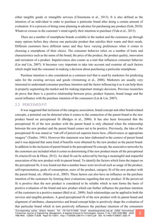 *Corresponding author (Shazia Hassan). Tel: +92-334-5115200. Email: shaziahassan@ndu.edu.pk ©2020 International
Transaction Journal of Engineering, Management, & Applied Sciences & Technologies. Volume 11 No.1 ISSN 2228-9860 eISSN
1906-9642 CODEN: ITJEA8 Paper ID:11A01S http://TUENGR.COM/V11/11A01S.pdf DOI: 10.14456/ITJEMAST.2020.19
3
either tangible goods or intangible services (Chinomona et al., 2013). It is also defined as the
intention of an individual in order to purchase a particular brand after doing a certain amount of
evaluation. It is a process of doing some planning in advance for purchasing any product (Goh, 2010).
Whatever crosses in the customer’s mind signify their intention to purchase (Vida et al., 2013).
There are a number of smartphone brands available in the market and the customers go through
many options before they choose one particular product that satisfies their wants and their needs.
Different customers have different tastes and they have varying preferences when it comes to
choosing a smartphone of their choice. The consumer behavior relies on a number of traits and
characteristics such as the name of the brand, the price of the product, the product quality, innovation
and recreation of a product. Impulsiveness also counts as a trait that influences consumer behavior
(Lin and Lin, 2007). It becomes very important to take into account and examine all such factors
which might lead the consumer in making a decision about purchasing a particular smartphone.
Purchase intention is also considered as a common tool that is used by marketers for predicting
sales for the existing services and goods (Armstrong et al., 2000). Marketers are usually very
interested to understand consumer purchase intention and the factor influencing it as it can help them
in properly segmenting the market and for making important strategic decisions. Previous researches
do prove that there is a positive relationship between price, product features, brand image and the
social influence with the purchase intention of the consumers (Lin & Lin, 2007).
2.2 PERCEIVED FIT
It was suggested that inclusion of the category association, brand concept and other brand-related
concepts, a potential can be detected when it comes to the connection of the parent brand to the new
product based on perceptional fit (Bridges et al., 2000). It has also been forecasted that the
perceptional fit of the new product with the parent brand is only obtained when the relationship
between the new product and the parent brand comes out to be positive. Previously, the idea of the
perceptional fit was stated as “rub-off of perceived superior know-how, effectiveness or appropriate
imagery” (Tauber, 1981). However this statement was later elaborated in the context of parent brand
and it was depicted that same kind of benefits were obtained by the new product as the parent brand.
In addition to the inclusion of parent brand in the perceptional fit concept, the associative networks by
the customers are included when it comes to determining if the new product meets all the perceptional
fit criteria (Even & Olsen, 2012). An ideal fit can be achieved by having a meaningful and impactful
association of the new product with its parent brand. To identify the factors which form the impact on
the perceptional fit, it was found out that a number bases were involved such as usage of the product,
self-representation, goals of consumption, users of the product, category fit of the new product with
the parent brand, etc. (Martin et al., 2005). These factors can also have an influence on the purchase
intention of the customers by forming their evaluations regarding that new product. If the perceived
fit is positive then the new product is considered to be reliable which in turn forms the basis of
positive evaluation of the brand and new product which can further influence the purchase intention
of the customers in a positive manner (Buil et al., 2009). Such relationships can be applied to both the
services and tangible products. A good perceptional fit of the new product with its parent brand and
alignment of attributes, characteristics and brand concept helps to positively shape the evaluation of
that particular brand which in turn positively influences the purchase intention of the consumers
 