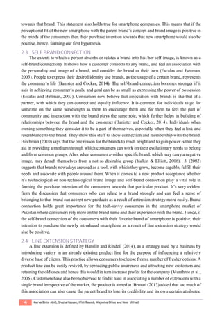 4 Marva Binte Abid, Shazia Hassan, Iffat Rasool, Wajeeha Ghias and Noor Ul Hadi
towards that brand. This statement also holds true for smartphone companies. This means that if the
perceptional fit of the new smartphone with the parent brand’s concept and brand image is positive in
the minds of the consumers then their purchase intention towards that new smartphone would also be
positive, hence, forming our first hypothesis.
2.3 SELF BRAND CONNECTION
The extent, to which a person absorbs or relates a brand into his /her self-image, is known as a
self-brand connection). It shows how a customer connects to any brand, and feel an association with
the personality and image of a brand, and consider the brand as their own (Escalas and Bettman,
2003). People to express their desired identity use brands, as the usage of a certain brand, represents
the consumer’s life (Banister and Cocker, 2014). The self-brand connection becomes stronger if it
aids in achieving consumer’s goals, and goal can be as small as expressing the power of possession
(Escalas and Bettman, 2003). Consumers now believe that association with brands is like that of a
partner, with which they can connect and equally influence. It is common for individuals to go for
someone on the same wavelength as them to encourage them and for them to feel the part of
community and interaction with the brand plays the same role, which further helps in building of
relationships between the brand and the consumer (Banister and Cocker, 2014). Individuals when
owning something they consider it to be a part of themselves, especially when they feel a link and
resemblance to the brand. They show this stuff to show connection and membership with the brand.
Hirchman (2010) says that the one reason for the brands to reach height and to gain power is that they
aid in providing a medium through which consumers can work on their evolutionary needs to belong
and form common groups. Also, when consumer avoids a specific brand, which may carry a negative
image, may detach themselves from a not so desirable group (Yalkin & Elliott, 2006). Ji (2002)
suggests that brands nowadays are used as a tool, with which they grow, become capable, fulfill their
needs and associate with people around them. When it comes to a new product acceptance whether
it’s technological or non-technological brand image and self-brand connection play a vital role in
forming the purchase intention of the consumers towards that particular product. It’s very evident
from the discussion that consumers who can relate to a brand strongly and can feel a sense of
belonging to that brand can accept new products as a result of extension strategy more easily. Brand
connection holds great importance for the tech-savvy consumers in the smartphone market of
Pakistan where consumers rely more on the brand name and their experience with the brand. Hence, if
the self-brand connection of the consumers with their favorite brand of smartphone is positive, their
intention to purchase the newly introduced smartphone as a result of line extension strategy would
also be positive.
2.4 LINE EXTENSION STRATEGY
A line extension is defined by Hanslin and Rindell (2014), as a strategy used by a business by
introducing variety in an already existing product line for the purpose of influencing a relatively
diverse base of clients. This practice allows consumers to choose from a number of fresher options. A
product line can be easily revived, by spreading public awareness and attracting new customers and
retaining the old ones and hence this would in turn increase profits for the company (Munthree et al.,
2006). Customers have also been observed to find it hard in associating a number of extensions with a
single brand irrespective of the market, the product is aimed at. Brusati (2013) added that too much of
this association can also cause the parent brand to lose its credibility and its own certain attributes.
 