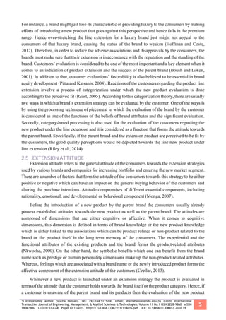 *Corresponding author (Shazia Hassan). Tel: +92-334-5115200. Email: shaziahassan@ndu.edu.pk ©2020 International
Transaction Journal of Engineering, Management, & Applied Sciences & Technologies. Volume 11 No.1 ISSN 2228-9860 eISSN
1906-9642 CODEN: ITJEA8 Paper ID:11A01S http://TUENGR.COM/V11/11A01S.pdf DOI: 10.14456/ITJEMAST.2020.19
5
For instance, a brand might just lose its characteristic of providing luxury to the consumers by making
efforts of introducing a new product that goes against this perspective and hence falls in the premium
range. Hence over-stretching the line extension for a luxury brand just might not appeal to the
consumers of that luxury brand, causing the status of the brand to weaken (Hoffman and Coste,
2012). Therefore, in order to reduce the adverse associations and disapprovals by the consumers, the
brands must make sure that their extension is in accordance with the reputation and the standing of the
brand. Customers’ evaluation is considered to be one of the most important and a key element when it
comes to an indication of product extension and the success of the parent brand (Boush and Loken,
2001). In addition to that, customer evaluations’ favorability is also believed to be essential in brand
equity development (Pitta and Katsanis, 2008). Reactions of the customers regarding the product line
extension involve a process of categorization under which the new product evaluation is done
according to the perceived fit (Reast, 2005). According to this categorization theory, there are usually
two ways in which a brand’s extension strategy can be evaluated by the customer. One of the ways is
by using the processing technique of piecemeal in which the evaluation of the brand by the customer
is considered as one of the functions of the beliefs of brand attributes and the significant evaluation.
Secondly, category-based processing is also used for the evaluation of the customers regarding the
new product under the line extension and it is considered as a function that forms the attitude towards
the parent brand. Specifically, if the parent brand and the extension product are perceived to be fit by
the customers, the good quality perceptions would be depicted towards the line new product under
line extension (Riley et al., 2014).
2.5 EXTENSION ATTITUDE
Extension attitude refers to the general attitude of the consumers towards the extension strategies
used by various brands and companies for increasing portfolio and entering the new market segment.
There are a number of factors that form the attitude of the consumers towards this strategy to be either
positive or negative which can have an impact on the general buying behavior of the customers and
altering the purchase intentions. Attitude compromises of different essential components, including
rationality, emotional, and developmental or behavioral component (Monga, 2007).
Before the introduction of a new product by the parent brand the consumers usually already
possess established attitudes towards the new product as well as the parent brand. The attitudes are
composed of dimensions that are either cognitive or affective. When it comes to cognitive
dimensions, this dimension is defined in terms of brand knowledge or the new product knowledge
which is either linked to the associations which can be product related or non-product related to the
brand or the product itself in the long term memory of the consumers. The experiential and the
functional attributes of the existing products and the brand forms the product-related attributes
(Nkwocha, 2000). On the other hand, the symbolic benefits which one can benefit from the brand
name such as prestige or human personality dimensions make up the non-product related attributes.
Whereas, feelings which are associated with a brand name or the newly introduced product forms the
affective component of the extension attitude of the customers (Czellar, 2013).
Whenever a new product is launched under an extension strategy the product is evaluated in
terms of the attitude that the customer holds towards the brand itself or the product category. Hence, if
a customer is unaware of the parent brand and its products then the evaluation of the new product
 