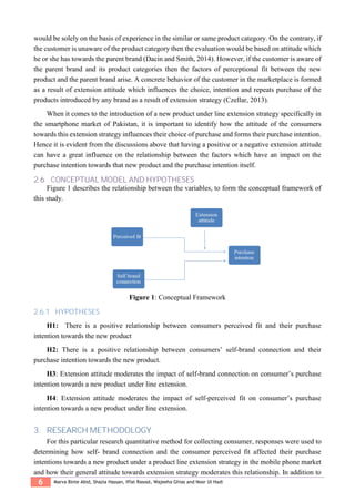 6 Marva Binte Abid, Shazia Hassan, Iffat Rasool, Wajeeha Ghias and Noor Ul Hadi
would be solely on the basis of experience in the similar or same product category. On the contrary, if
the customer is unaware of the product category then the evaluation would be based on attitude which
he or she has towards the parent brand (Dacin and Smith, 2014). However, if the customer is aware of
the parent brand and its product categories then the factors of perceptional fit between the new
product and the parent brand arise. A concrete behavior of the customer in the marketplace is formed
as a result of extension attitude which influences the choice, intention and repeats purchase of the
products introduced by any brand as a result of extension strategy (Czellar, 2013).
When it comes to the introduction of a new product under line extension strategy specifically in
the smartphone market of Pakistan, it is important to identify how the attitude of the consumers
towards this extension strategy influences their choice of purchase and forms their purchase intention.
Hence it is evident from the discussions above that having a positive or a negative extension attitude
can have a great influence on the relationship between the factors which have an impact on the
purchase intention towards that new product and the purchase intention itself.
2.6 CONCEPTUAL MODEL AND HYPOTHESES
Figure 1 describes the relationship between the variables, to form the conceptual framework of
this study.
Figure 1: Conceptual Framework
2.6.1 HYPOTHESES
H1: There is a positive relationship between consumers perceived fit and their purchase
intention towards the new product
H2: There is a positive relationship between consumers’ self-brand connection and their
purchase intention towards the new product.
H3: Extension attitude moderates the impact of self-brand connection on consumer’s purchase
intention towards a new product under line extension.
H4: Extension attitude moderates the impact of self-perceived fit on consumer’s purchase
intention towards a new product under line extension.
3. RESEARCH METHODOLOGY
For this particular research quantitative method for collecting consumer, responses were used to
determining how self- brand connection and the consumer perceived fit affected their purchase
intentions towards a new product under a product line extension strategy in the mobile phone market
and how their general attitude towards extension strategy moderates this relationship. In addition to
 