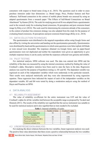8 Marva Binte Abid, Shazia Hassan, Iffat Rasool, Wajeeha Ghias and Noor Ul Hadi
consumers with respect to brand name (Ling et al., 2015). The questions used in order to asses
purchase intension under four dimensions i.e. Brand image, Price, Product features and Peer
influence. Self-brand connection in the context of mobile phone brands was assessed by using an
adapted questionnaire from a research paper “The Effects of Self-Brand Connections on Brand
Attachment” by Kanno (2014). The scale for studying perceived fit was adopted from a questionnaire
used in the research study for evaluating brand extensions, fit perceptions and post extension brand
image by Riley et al. (2014). The scale used for determining the extension attitude of the consumers
in the context of product line extension strategy was also adopted from the study for the purpose of
evaluating brand extensions, fit perceptions and post extension brand image (Riley et al., 2014).
3.5 DATA COLLECTION TECHNIQUES
The questionnaires were distributed to the targeted respondents online using Google forms and
also offline by visiting the universities and handing out the questionnaires personally. Questionnaires
were distributed by hand and the questionnaires in which some questions were false replied, left blank
or were missed were discarded. The responses obtained via Google forms and via paper-based
questionnaires were not duplicated and neither the respondents were given an opportunity to give
multiple responses hence it can be easily said that the responses collected were genuine and reliable.
3.6 PILOT TESTING
For statistical analysis, SPSS software was used. The data was entered into SPSS and the
reliability of the data was measured by using the internal consistency method by finding the value of
Cronbach’s alpha. Descriptive statistics have been used to state the facts in the data. Regression
analysis was used for the purpose of hypothesis testing i.e. H1 and H2. The dependent variable was
regressed on each of the independent variables which were understudy in this particular research.
Their results were analyzed statistically and they were also demonstrated by using regression
equation. These regression lines indicated the impact of each of the independent variables on the
dependent variable. H3 and H4 were tested by doing a moderation analysis using the method of
Hayes and Preacher on SPSS.
4. DATA ANALYSIS
4.1 RELIABILITY ASSESSMENT
The value of reliability co-efficient for the entire instrument was 0.95 and the value of
Cronbach’s alpha for all the variables laid between the acceptable range as proposed by Tavakol and
Dennick (2011). The results of the reliability test signified that the survey instrument was suitable to
be used for statistical analysis and it also signified that no item needed to be excluded.
Table 1: Internal reliability of scales
Number of items Cronbach’s alpha
Entire instrument 54 0.95
Variables
Purchase intention (PI) 30 0.90
Self-brand connection (BC) 16 0.94
Perceived fit (PF) 5 0.81
Extension attitude (EA) 3 0.82
4.2 LINEAR REGRESSION ANALYSIS
For studying the direct relations between the two variables, linear regression analysis was used.
The positive beta value determines that there exists a positive relationship between the two variables
 