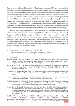 *Corresponding author (Shazia Hassan). Tel: +92-334-5115200. Email: shaziahassan@ndu.edu.pk ©2020 International
Transaction Journal of Engineering, Management, & Applied Sciences & Technologies. Volume 11 No.1 ISSN 2228-9860 eISSN
1906-9642 CODEN: ITJEA8 Paper ID:11A01S http://TUENGR.COM/V11/11A01S.pdf DOI: 10.14456/ITJEMAST.2020.19
11
their choice of purchase and forms their purchase intention. Although Self brand connection does
have a direct positive relationship with the purchase intention if the general attitude of the customer
due to bad experience or poor brand affiliation becomes negative then it might pose a negative impact
on the linear relationship as well and can negatively impact the intentions of purchase or repurchase.
Similarly, even if the new product launched as a result of extension strategy meets all the perceptional
fit criteria of the customer in terms of substitutability, relatedness or complementarity, the intention to
purchase that new product would not be there unless the attitude of the customer towards the
extension strategy is favorable. Hence it can be concluded that extension attitude does moderate the
relationship between the purchase intention and the factors having an impact on purchase intention
when it comes to introduction of smartphones by the brands under product line extension strategy.
Knowing about the self-perceptional fits of the consumers with respect to the new products can
aid the marketers to choose a more relevant and profitable type of extension strategy. For instance, if
the perceptional fit regarding the new product in the minds of the costumers is positive due to good
affiliation with the parent brand then a new product can be launched easily under the same brand. On
the contrary, if the perceptional fit is not positive or strong enough, then, in that case, the products can
be launched a different brand name. This research can provide guidance to the manufacturers of
smartphones and distributers responsible for strategically oriented marketing management and sale of
potential smart phones in the Pakistani market.
7. AVAILABILITY OF DATA AND MATERIAL
Data can be made available by contacting the corresponding authors
8. REFERENCES
Ahsan, R., Saeed, A., Siddiqui, S., Masood, A., Zeeshan, F., &Amjad, I. (2017). Brand Consciousness, Brand
Loyalty, Consumer Satisfaction and Buying Behavior of Teenagers for Apparel and Clothing.
European Journal Of Business And Management, 9(34).
Arif, I., Aslam, W., & Ali, M. (2016).Students’ dependence on smartphones and the effect on purchasing
behavior. South Asian Journal of Global Business Research, 5(2), 285-302. doi:
10.1108/sajgbr-05-2014-0031
Armstrong, J.S., Morwitz, V.G. and Kumar, V. (2000). Sales Forecasts for Existing Consumer Products and
Services: Do Purchase Intentions Contribute to Accuracy?. International Journal of Forecasting, 16(3),
383-397
Banister, Emma N. and Hayley L. Cocker (2014), “A Cultural Exploration of Consumers’ Interactions and
Relationships with Celebrities,” Journal of Marketing Management, 30 (1), 1–29.
Bridges, S., Keller, K. L. &Sood, S. (2000), Communication Strategies for Brand Extensions: Enhancing
Perceived Fit by Establishing Explanatory Links. Journal of Advertising.Accessed
01.02.2018.http://search.proquest.com/docview/236502698?accountid=27304
Brusati, B. (2013). Brand Extension: How Far Can You Go?. Available: http://isabellabrusati.com/
wp-content/uploads/2013/04/Brand-Extension-How-Far- Can-You-Go.pdf. [Last accessedBoush, D.
M. &Loken, B. (2010), A Process-tracing Study of Brand Extension Evaluation. Journal of Marketing
Research.Accessed 31.01.2016. http://search.proquest.com/docview/235207781?accountid=27304
20th November 2017].
Buil, I., de Chernatony, L. & Hem, L. E. (2009). Brand Extension Strategies: Perceived Fit, Brand Type, and
Culture Influences. European Journal of Marketing. Accessed
 