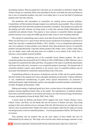 2 Muhammad Tayyab Kashif, Muhammad Kashif Khurshid, Muhammad Amjad, Adeel Anjum, Khalid Jamil.
developing countries. Because people don’t take their use of counterfeits as harmful or illegal. Most
of these citizens are commonly follow rules and abide by the law in all other acts and social behavior
but in case of counterfeit products, they don’t even bother that it is an act like theft of intellectual
property and it hurt the creativity.
The production and consumption of counterfeits are creating serious economic problems.
Counterfeiters sell their products through irregular ways and mostly unaccountable. They avoid taxes
and manipulate the facts about their production and quality of products. They produce low quality but
the packing and other elements are being made so wisely that someone hardly differentiates the
counterfeit and authentic brands. This practice is most common in counterfeit fashion and apparel
products because every young and middle age person today wants to wear something important.
The concept of counterfeiting came to know more than 40 years back (Bian & Veloutsou, 2007).
When very first time Levi’s came to know that the massive production of its products is carried on in
South East Asia that is unauthorized (Walker, 1981). Initially, it was an insignificant phenomenon
and a few producers of status products were affected. Since then production and use of counterfeit
products increased drastically. Especially fashion products like clothes, shoes, watches, ladies' bags,
cap, sun shades, sports outfit and gents purse are available in every market of the world. Now it
becomes a serious global economic problem.
Southeast Asia is producing most of the counterfeit luxury fashion products. The sale of
counterfeit products has increased from $5.5 billion in 1982 to $500 billion in 2009. Pakistan is also a
big market for counterfeits like India and China. The purpose of the study is to probe the determinants
and factors that really drive consumers to use counterfeit products knowingly. The demand side of
counterfeit products requires equal attention as the success story of counterfeit products may be
associated with demand for counterfeits and personality traits of the users.
Counterfeiting defined as the process of production and sale of fake and low-quality products
that look similar to the original ones whose copyrights and patents are protected. A famous definition
is “any unauthorized manufacturing of goods whose special characteristics are protected as
intellectual property rights (trademarks, patents, and copyrights) constitutes product counterfeiting.’’
(Cordell, Wongtada, & Kieschnick, 1996).
Making and trading of replicated goods have been a serious threat to the authentic and genuine
products carrying significant brand values in the market. The manufacturers of authentic products
know these counterfeit products in the market and trying to save their historical image, brand names,
revenues, and popularity (Green & Smith, 2002; Nash, 1989).
A recent study by Hofman and Keates (2013) suggests that Louis Vuitton, Hermes, Gucci,
Chanel, Cartier, and Rolex are the brands that rule the horizon of fashion and style. They bring
prestige to their users and also convey a message of the elite. But their prices are very high and a very
selective class can purchase them. People who want to wear designer outfits but not ready yet to jump
into designer prices resort to counterfeit products. Even the green products (Salimi, 2019) may be of
no concern.
They purchase and use products that are the exact replica of these brands and can’t be
differentiated by the naked eye. This study will reveal the traits which encourage customers to buy
 