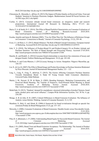 12 Marva Binte Abid, Shazia Hassan, Iffat Rasool, Wajeeha Ghias and Noor Ul Hadi
06.02.2018.doi:http://dx.doi.org/10.1108/03090560910989902
Chinomona, R., Okoumba, L., &Pooe, D. (2013).The Impact of Product Quality on Perceived Value, Trust and
Students’ Intention to Purchase Electronic Gadgets. Mediterranean Journal Of Social Sciences. doi:
10.5901/mjss.2013.v4n14p463
Czellar, S. (2013). Consumer attitude toward brand extensions: an integrative model and research
propositions. International Journal Of Research In Marketing, 20(1), 97-115. doi:
10.1016/s0167-8116(02)00124-6
Dacin, P. A. & Smith, D. C. (2014), The Effect of Brand Portfolio Characteristics on Consumer Evaluations of
Brand Extensions. Journal of Marketing Research.Accessed 28.03.2018.
http://search.proquest.com/docview/235209039?accountid=27304
Escalas, Jennifer and James R. Bettman (2003), “You Are What They Eat: The Influence of Reference Groups
on Consumers’ Connections to Brands,” Journal of Consumer Psychology, 13 (3), 339–48.
Even, J. L. & Olsen, L. E. (2012), Brand Alliances: The Role of Brand Concept Consistency. European Journal
of Marketing. Accessed 06.02.2018.doi:http://dx.doi.org/10.1108/03090561211247874
Goh, Y. S. (2010), The Influence of Product-Brand Fit and Product-Category Fit on Product Attitude and
Purchase Intention: The Role of Brand Strength and Processing Fluency. Accessed 27.03.2018.
http://search.proquest.com/docview/768026318?accountid=27304
Hanslin, K. and Rindell, A. (2014).Consumer-brand relationships in step-down line extensions of luxury and
designer brands. Fashion Marketing and Management. 18 (2), pp. 145-168
Hoffman, A. and Coste-Maniere, I. (2012).Luxury Strategy in Action. Hampshire: Palgrave Macmillan, pp.
144-155
Lin, N., & Lin, B. (2007).The Effect of Brand Image and Product Knowledge on Purchase Intention Moderated
by Price Discount. Journal Of International Management Studies, 121 – 132
Ling, L., Lang, P., Fong, T., &Selvan, T. (2015). The Factors Affecting Consumers Purchase Intention
Towards Smartphone Brand: A Study Of Young Female Adult Consumers (Bachelors).
UniversitiTunku Abdul Rahman
Martin, I. M., Stewart, D. W. & Matta, S. (2005), Branding Strategies, Marketing Communication, and
Perceived Brand Meaning: The Transfer of Purposive, Goal-Oriented Brand Meaning to Brand
Extensions. Academy of Marketing Science Journal. Accessed 29.02.2018.
http://search.proquest.com/docview/224872151?accountid=27304
Mohd Suki, N. (2013), “Students’ demand for smartphones: structural relationships of product“features, brand
name, product price and social influence”, Campus-Wide Information Systems, Vol. 30 No. 4, pp.
236-248
Monga, A. B. & John, D. R. (2007), Cultural Differences in Brand Extension Evaluation: The Influence of
Analytic versus Holistic Thinking. Journal of Consumer Research. 33, 4, 529
Munthree, S., Bick, G. and Abratt, R. (2006).A framework for brand revitalization through an upscale line
extension.Product & Brand Management.15 (3), pp. 157- 167.
Nkwocha, I. (2000), Consumer Evaluations of Brand Extensions: Durable Goods versus Non-durable Goods.
Accessed 31.01.2016.
http://search.proquest.com.ezproxy.puv.fi/abicomplete/docview/304678807/83B3BF6AA8F46D7PQ
/3?accountid=27304
Pitta, D. A. &Katsanis, L. P. (2008), Understanding Brand Equity for Successful Brand Extension. The Journal
of Consumer Marketing. Accessed
31.01.2018.http://search.proquest.com/docview/220135981?accountid=27304
Reast, J. D. (2005), Brand Trust and Brand Extension Acceptance: The Relationship. The Journal of Product
and Brand Management. Accessed 28.03.2018.
http://search.proquest.com/docview/220594212?accountid=14797.
 