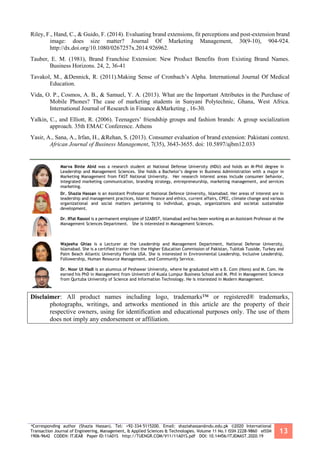 *Corresponding author (Shazia Hassan). Tel: +92-334-5115200. Email: shaziahassan@ndu.edu.pk ©2020 International
Transaction Journal of Engineering, Management, & Applied Sciences & Technologies. Volume 11 No.1 ISSN 2228-9860 eISSN
1906-9642 CODEN: ITJEA8 Paper ID:11A01S http://TUENGR.COM/V11/11A01S.pdf DOI: 10.14456/ITJEMAST.2020.19
13
Riley, F., Hand, C., & Guido, F. (2014). Evaluating brand extensions, fit perceptions and post-extension brand
image: does size matter? Journal Of Marketing Management, 30(9-10), 904-924.
http://dx.doi.org/10.1080/0267257x.2014.926962.
Tauber, E. M. (1981), Brand Franchise Extension: New Product Benefits from Existing Brand Names.
Business Horizons. 24, 2, 36-41
Tavakol, M., &Dennick, R. (2011).Making Sense of Cronbach’s Alpha. International Journal Of Medical
Education.
Vida, O. P., Cosmos, A. B., & Samuel, Y. A. (2013). What are the Important Attributes in the Purchase of
Mobile Phones? The case of marketing students in Sunyani Polytechnic, Ghana, West Africa.
International Journal of Research in Finance &Marketing , 16-30.
Yalkin, C., and Elliott, R. (2006). Teenagers’ friendship groups and fashion brands: A group socialization
approach. 35th EMAC Conference. Athens
Yasir, A., Sana, A., Irfan, H., &Rehan, S. (2013). Consumer evaluation of brand extension: Pakistani context.
African Journal of Business Management, 7(35), 3643-3655. doi: 10.5897/ajbm12.033
Marva Binte Abid was a research student at National Defense University (NDU) and holds an M-Phil degree in
Leadership and Management Sciences. She holds a Bachelor’s degree in Business Administration with a major in
Marketing Management from FAST National University. Her research interest areas include consumer behavior,
integrated marketing communication, branding strategy, entrepreneurship, marketing management, and services
marketing.
Dr. Shazia Hassan is an Assistant Professor at National Defence University, Islamabad. Her areas of interest are in
leadership and management practices, Islamic finance and ethics, current affairs, CPEC, climate change and various
organizational and social matters pertaining to individual, groups, organizations and societal sustainable
development.
Dr. Iffat Rasool is a permanent employee of SZABIST, Islamabad and has been working as an Assistant Professor at the
Management Sciences Department. She is interested in Management Sciences.
Wajeeha Ghias is a Lecturer at the Leadership and Management Department, National Defense University,
Islamabad. She is a certified trainer from the Higher Education Commission of Pakistan, Tubitak Tusside, Turkey and
Palm Beach Atlantic University Florida USA. She is interested in Environmental Leadership, Inclusive Leadership,
Followership, Human Resource Management, and Community Service.
Dr. Noor Ul Hadi is an alumnus of Peshawar University, where he graduated with a B. Com (Hons) and M. Com. He
earned his PhD in Management from Universiti of Kuala Lumpur Business School and M. Phil in Management Science
from Qurtuba University of Science and Information Technology. He is interested in Modern Management.
Disclaimer: All product names including logo, trademarks™ or registered® trademarks,
photographs, writings, and artworks mentioned in this article are the property of their
respective owners, using for identification and educational purposes only. The use of them
does not imply any endorsement or affiliation.
 