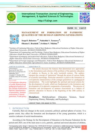 *Corresponding author (Sergei I. Belentsov) Tel: +7(919)130-19-19 Email: si_bel@mail.ru ©2020 International Transaction
Journal of Engineering, Management, & Applied Sciences & Technologies. Volume 11 No.1 ISSN 2228-9860 eISSN 1906-9642
CODEN: ITJEA8 Paper ID:11A01T http://TUENGR.COM/V11/11A01T.pdf DOI: 10.14456/ITJEMAST.2020.20
1
International Transaction Journal of Engineering,
Management, & Applied Sciences & Technologies
http://TuEngr.com
PAPER ID: 11A01T
MANAGEMENT OF FORMATION OF PATRIOTIC
QUALITIES OF THE RUSSIAN GROWING GENERATIONS
Sergei I. Belentsov
a*
, Nadezhda V. Tarasova
b
,
Oksana U. Brazhnik
c
, Svetlana V. Nikitina
d
a Institute of Continuing Education, Federal State Budgetary Educational Institution of Higher Education
«Kursk State University», RUSSIAN FEDERATION
b Department of Communology and Psychology, Federal State Budgetary Educational Institution of Higher
Education «South-West State University», RUSSIAN FEDERATION
с Department of pedagogy and professional education, Federal State Budgetary Educational Institution of
Higher Education «Kursk State University», RUSSIAN FEDERATION
d Department of Foreign Languages and Humanities, Federal State Budgetary Educational Institution of
Higher Education «Kursk State Agricultural I.I. Ivanov Academy», RUSSIAN FEDERATION
A R T I C L E I N F O A B S T R A C T
Article history:
Received 06 June 2019
Received in revised form 24
September 2019
Accepted 11 October 2019
Available online 05 November
2019
Keywords:
Civil-patriotic education
of youth; Historical and
pedagogical analysis of
the concept of patriotism;
Patriotic characteristics
of personality; Amateur
associations; Cultural
patriotism; Youth policy.
The article discusses the features that determined new approaches
to the formulation and solution of the problem of the patriotic education
of students in Russia in the early twentieth century. The authors
interpret the concept of “patriotism” through the prism of various fields
of scientific knowledge. Particular attention is paid to the formation of
civil-patriotic characteristics of the younger generation in a pedagogical
interpretation. The work highlights the spiritual and moral criteria for
the development of youth, which are fundamental in the formation and
development of its patriotic components of personality. The process of
formation and development of amateur associations as a subject of
patriotic education in Russia at the beginning of the 20th century is
characterized.
Disciplinary: Multidisciplinary (Education Sciences, Social
Engineering, History, Philosophy, and Psychology).
©2020 INT TRANS J ENG MANAG SCI TECH.
1. INTRODUCTION
Currently, there are changes in the social, economic, political, spiritual spheres of society. To a
greater extent, they affect the formation and development of the young generation, which is a
sensitive indicator of social transformations.
According to the Strategy for the Development of Education in the Russian Federation for the
period until 2025, one of the main areas is civic, patriotic, spiritual and moral education of children,
©2020 International Transaction Journal of Engineering, Management, & Applied Sciences & Technologies
 