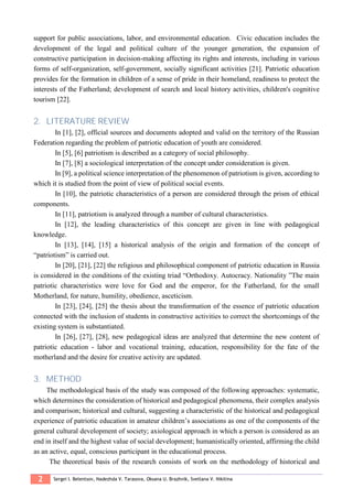 2 Sergei I. Belentsov, Nadezhda V. Tarasova, Oksana U. Brazhnik, Svetlana V. Nikitina
support for public associations, labor, and environmental education. Civic education includes the
development of the legal and political culture of the younger generation, the expansion of
constructive participation in decision-making affecting its rights and interests, including in various
forms of self-organization, self-government, socially significant activities [21]. Patriotic education
provides for the formation in children of a sense of pride in their homeland, readiness to protect the
interests of the Fatherland; development of search and local history activities, children's cognitive
tourism [22].
2. LITERATURE REVIEW
In [1], [2], official sources and documents adopted and valid on the territory of the Russian
Federation regarding the problem of patriotic education of youth are considered.
In [5], [6] patriotism is described as a category of social philosophy.
In [7], [8] a sociological interpretation of the concept under consideration is given.
In [9], a political science interpretation of the phenomenon of patriotism is given, according to
which it is studied from the point of view of political social events.
In [10], the patriotic characteristics of a person are considered through the prism of ethical
components.
In [11], patriotism is analyzed through a number of cultural characteristics.
In [12], the leading characteristics of this concept are given in line with pedagogical
knowledge.
In [13], [14], [15] a historical analysis of the origin and formation of the concept of
“patriotism” is carried out.
In [20], [21], [22] the religious and philosophical component of patriotic education in Russia
is considered in the conditions of the existing triad “Orthodoxy. Autocracy. Nationality ”The main
patriotic characteristics were love for God and the emperor, for the Fatherland, for the small
Motherland, for nature, humility, obedience, asceticism.
In [23], [24], [25] the thesis about the transformation of the essence of patriotic education
connected with the inclusion of students in constructive activities to correct the shortcomings of the
existing system is substantiated.
In [26], [27], [28], new pedagogical ideas are analyzed that determine the new content of
patriotic education - labor and vocational training, education, responsibility for the fate of the
motherland and the desire for creative activity are updated.
3. METHOD
The methodological basis of the study was composed of the following approaches: systematic,
which determines the consideration of historical and pedagogical phenomena, their complex analysis
and comparison; historical and cultural, suggesting a characteristic of the historical and pedagogical
experience of patriotic education in amateur children’s associations as one of the components of the
general cultural development of society; axiological approach in which a person is considered as an
end in itself and the highest value of social development; humanistically oriented, affirming the child
as an active, equal, conscious participant in the educational process.
The theoretical basis of the research consists of work on the methodology of historical and
 