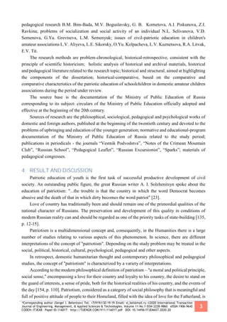 *Corresponding author (Sergei I. Belentsov) Tel: +7(919)130-19-19 Email: si_bel@mail.ru ©2020 International Transaction
Journal of Engineering, Management, & Applied Sciences & Technologies. Volume 11 No.1 ISSN 2228-9860 eISSN 1906-9642
CODEN: ITJEA8 Paper ID:11A01T http://TUENGR.COM/V11/11A01T.pdf DOI: 10.14456/ITJEMAST.2020.20
3
pedagogical research B.M. Bim-Bada, M.V. Boguslavsky, G. B. Kornetova, A.I. Piskunova, Z.I.
Ravkina; problems of socialization and social activity of an individual N.L. Selivanova, V.D.
Semenova, G.Ya. Grevtseva, L.M. Semenyuk; issues of civil-patriotic education in children's
amateur associations L.V. Aliyeva, L.E. Sikorsky, O.Yu. Kolpacheva, L.V. Kuznetsova, R.A. Litvak,
E.V. Tit.
The research methods are problem-chronological, historical-retrospective, consistent with the
principle of scientific historicism; holistic analysis of historical and archival materials, historical
and pedagogical literature related to the research topic; historical and structural, aimed at highlighting
the components of the dissertation; historical-comparative, based on the comparative and
comparative characteristics of the patriotic education of schoolchildren in domestic amateur children
associations during the period under review.
The source base is the documentation of the Ministry of Public Education of Russia
corresponding to its subject: circulars of the Ministry of Public Education officially adopted and
effective at the beginning of the 20th century.
Sources of research are the philosophical, sociological, pedagogical and psychological works of
domestic and foreign authors, published at the beginning of the twentieth century and devoted to the
problems of upbringing and education of the younger generation; normative and educational-program
documentation of the Ministry of Public Education of Russia related to the study period;
publications in periodicals - the journals “Vestnik Podvodstva”, “Notes of the Crimean Mountain
Club”, “Russian School”, “Pedagogical Leaflet”, “Russian Excursionist”, “Sparks”; materials of
pedagogical congresses.
4. RESULT AND DISCUSSION
Patriotic education of youth is the first task of successful productive development of civil
society. An outstanding public figure, the great Russian writer A. I. Solzhenitsyn spoke about the
education of patriotism: "...the trouble is that the country in which the word Democrat becomes
abusive and the death of that in which dirty becomes the word patriot" [23].
Love of country has traditionally been and should remain one of the primordial qualities of the
national character of Russians. The preservation and development of this quality in conditions of
modern Russian reality can and should be regarded as one of the priority tasks of state-building [135,
p. 12-15].
Patriotism is a multidimensional concept and, consequently, in the Humanities there is a large
number of studies relating to various aspects of this phenomenon. In science, there are different
interpretations of the concept of "patriotism". Depending on the study problem may be treated in the
social, political, historical, cultural, psychological, pedagogical and other aspects.
In retrospect, domestic humanitarian thought and contemporary philosophical and pedagogical
studies, the concept of "patriotism" is characterized by a variety of interpretations.
According to the modern philosophical definition of patriotism – "a moral and political principle,
social sense," encompassing a love for their country and loyalty to his country, the desire to stand on
the guard of interests, a sense of pride, both for the historical realities of his country, and the events of
the day [154, p. 110]. Patriotism, considered as a category of social philosophy that is meaningful and
full of positive attitude of people to their Homeland, filled with the idea of love for the Fatherland, is
 