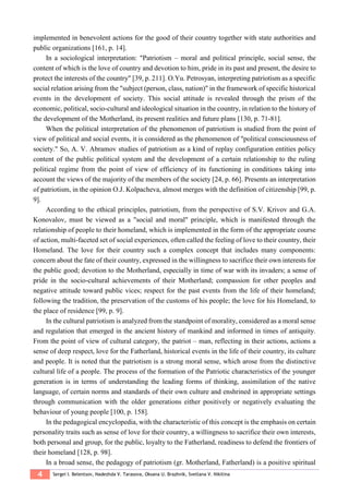 4 Sergei I. Belentsov, Nadezhda V. Tarasova, Oksana U. Brazhnik, Svetlana V. Nikitina
implemented in benevolent actions for the good of their country together with state authorities and
public organizations [161, p. 14].
In a sociological interpretation: "Patriotism – moral and political principle, social sense, the
content of which is the love of country and devotion to him, pride in its past and present, the desire to
protect the interests of the country" [39, p. 211]. O.Yu. Petrosyan, interpreting patriotism as a specific
social relation arising from the "subject (person, class, nation)" in the framework of specific historical
events in the development of society. This social attitude is revealed through the prism of the
economic, political, socio-cultural and ideological situation in the country, in relation to the history of
the development of the Motherland, its present realities and future plans [130, p. 71-81].
When the political interpretation of the phenomenon of patriotism is studied from the point of
view of political and social events, it is considered as the phenomenon of "political consciousness of
society." So, A. V. Abramov studies of patriotism as a kind of replay configuration entities policy
content of the public political system and the development of a certain relationship to the ruling
political regime from the point of view of efficiency of its functioning in conditions taking into
account the views of the majority of the members of the society [24, p. 66]. Presents an interpretation
of patriotism, in the opinion O.J. Kolpacheva, almost merges with the definition of citizenship [99, p.
9].
According to the ethical principles, patriotism, from the perspective of S.V. Krivov and G.A.
Konovalov, must be viewed as a "social and moral" principle, which is manifested through the
relationship of people to their homeland, which is implemented in the form of the appropriate course
of action, multi-faceted set of social experiences, often called the feeling of love to their country, their
Homeland. The love for their country such a complex concept that includes many components:
concern about the fate of their country, expressed in the willingness to sacrifice their own interests for
the public good; devotion to the Motherland, especially in time of war with its invaders; a sense of
pride in the socio-cultural achievements of their Motherland; compassion for other peoples and
negative attitude toward public vices; respect for the past events from the life of their homeland;
following the tradition, the preservation of the customs of his people; the love for his Homeland, to
the place of residence [99, p. 9].
In the cultural patriotism is analyzed from the standpoint of morality, considered as a moral sense
and regulation that emerged in the ancient history of mankind and informed in times of antiquity.
From the point of view of cultural category, the patriot – man, reflecting in their actions, actions a
sense of deep respect, love for the Fatherland, historical events in the life of their country, its culture
and people. It is noted that the patriotism is a strong moral sense, which arose from the distinctive
cultural life of a people. The process of the formation of the Patriotic characteristics of the younger
generation is in terms of understanding the leading forms of thinking, assimilation of the native
language, of certain norms and standards of their own culture and enshrined in appropriate settings
through communication with the older generations either positively or negatively evaluating the
behaviour of young people [100, p. 158].
In the pedagogical encyclopedia, with the characteristic of this concept is the emphasis on certain
personality traits such as sense of love for their country, a willingness to sacrifice their own interests,
both personal and group, for the public, loyalty to the Fatherland, readiness to defend the frontiers of
their homeland [128, p. 98].
In a broad sense, the pedagogy of patriotism (gr. Motherland, Fatherland) is a positive spiritual
 
