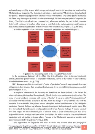 *Corresponding author (Sergei I. Belentsov) Tel: +7(919)130-19-19 Email: si_bel@mail.ru ©2020 International Transaction
Journal of Engineering, Management, & Applied Sciences & Technologies. Volume 11 No.1 ISSN 2228-9860 eISSN 1906-9642
CODEN: ITJEA8 Paper ID:11A01T http://TUENGR.COM/V11/11A01T.pdf DOI: 10.14456/ITJEMAST.2020.20
5
and moral category of the person, which is expressed through love for his homeland, the small and big
Motherland and its people. The formula of patriotism is quite simple: "My job is my homeland and
my people." The feeling of patriotism is not associated with the blind love for his people (not notice
the flaws, only see the good), rather it is manifested through the conscious perception of its people, its
history. True Patriotic tendencies are expressed only when man, realizing the error in their country's
history, still continues to love her, while trying to contribute to the culture, economy, and become a
true citizen, manifesting a tolerant attitude towards other countries and peoples [128, p. 99-101].
The main components of the considered concept of “patriotism” are shown in Figure 1.
Figure 1: The main components of the concept of "patriotism"
In the explanatory dictionary of V.I. Dahl (the first publication refers to the mid-nineteenth
century), the word "patriot" means "a lover of the Fatherland, jealous of the welfare of him, Otchizna,
homelanders or otchiznik" [61, p. 233].
B.C. Solovyov noted the formation of a "virtue of patriotism" through awareness of their own
obligations to their country, their homeland. Furthermore, it was stressed the religious component of
patriotism [173, p. 37].
The origin of patriotism in the dictionary of Brockhaus and Efron (release – the end of the
nineteenth century) is described through family (blood) ties between members of the tribe when "the
sense of social solidarity coincided with a sense of family." It was a so-called "primary patriotism"
associated with the nomadic lifestyle of the tribe. With the change of a way of tribal life, with the
transition from a nomadic lifestyle to a settled, takes place and the transformation of the concept of
patriotism. Patriotic feelings are reflected through the prism of feelings towards mother earth. The
love for his land, the land-nurse is synthesized in moral virtue, Patriotic feelings. A natural sense of
love and respect for the Fatherland goes to another plane: a clear understanding of their civic
responsibilities and betrayed their execution. In addition, the authors noted a close correlation of
patriotism with spirituality, religious sphere: "service to the Motherland was active worship, and
patriotism coincided with godliness" [172, p. 214].
These approaches are important and must be taken into account when the pedagogical
 