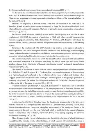 *Corresponding author (Sergei I. Belentsov) Tel: +7(919)130-19-19 Email: si_bel@mail.ru ©2020 International Transaction
Journal of Engineering, Management, & Applied Sciences & Technologies. Volume 11 No.1 ISSN 2228-9860 eISSN 1906-9642
CODEN: ITJEA8 Paper ID:11A01T http://TUENGR.COM/V11/11A01T.pdf DOI: 10.14456/ITJEMAST.2020.20
7
development and self-improvement, the presence of good intentions [120, p. 11].
To the fore in the consideration of moral criteria for the development of personality in scientific
works by V.P. Vakhterov out national values, is closely interrelated with universal moral categories.
Of paramount importance in the development of spiritually-moral bases of the personality belongs to
the teacher [46, p.27].
Morality, the originality of Russian culture – the basis of education in the works of V.Ya.
Stounina. School, according to the author, is designed to shape the disciple's spiritual and moral
relationship with society, with his people. The basis of spiritually-moral education thus acts as a labor
activity [154, p. 10-17].
In times of public disasters, especially related to the Russo-Japanese war, the first Russian
revolution of 1905-1907, the content of patriotism is filled with other essential characteristics.
Russian pedagogical community (N.E. Rumyantsev, V. Totolian, A.M. Nazarov) introduced the
ideas of cultural, creative, peaceful activities designed to correct the shortcomings of the existing
system.
In terms of the revolution of 1905-1907 students were involved in the decision of adults to
political problems. The school atmosphere becomes tense to the limit. Increasingly, were interrupting
classes, strikes and student demonstrations, used violent measures to solve problems with the younger
generation. Violation of public order, the wave of suicides has become the norm.
The revolutionary events washed the youth the idea of Christian asceticism and replaced them
with an atheistic worldview. S.N. Bulgakov, describing the hero of a new time, they noted that he
acted as a human deity, "the Savior of humanity, the Russian people", an integral feature being a
"maximalism" [40, p. 39].
The essence of the concept of heroic idealism found a ready response in the school environment.
S. N. Bulgakov, N. And. Berdyaev, S. L. Frank noted the emergence in this period of time such thing
as a "spiritual peak-rate", reflected in the revaluation of the views of adults and children, when
"flipped upside down the natural order of things", and the opinion of the younger generation is
becoming a benchmark for seniors. According to the authors, this "ugly value", became the greatest
evil the social life of the period in question [40, p. 43-44].
Teachers of the new generation (N.N. Ilyin, N.E. Rumyantsev, V. Yakovenko) saw in education
an opportunity of formation and development of the younger generation of these new features, such
as common interests, the civil obligations to his country, respect for the norms and rules of social life,
the ability to sacrifice their personal desires in favor of the interests of their country, the ability of
their own contributions, to make a feasible contribution to the improvement of the life of the state
[142, p.12].
A conscious love for their Homeland made the fundamental characteristic of the process of
Patriotic education. N.E. Rumyantsev in his translations of German teachers, including Messer, noted
that the formation of such a component takes place autonomously if the appropriate factors in the
hidden corners of the soul. Love for your Fatherland, which is instilled with the support of external
means, is transformed into a shallow, impersonal, faded, noisy feeling, acquiring an erroneous
development trajectory [142, p. 23].
Many domestic teachers began to believe that often the patriotic education of schoolchildren was
reduced to public patriotic events, school holidays, at which teachers delivered speeches aimed at
 