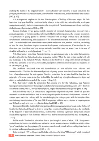8 Sergei I. Belentsov, Nadezhda V. Tarasova, Oksana U. Brazhnik, Svetlana V. Nikitina
exalting the merits of the imperial family. Schoolchildren were sensitive to such formalism: the
younger generation disliked such events, came to them without desire, felt despondency and sadness
[142, p. 50].
N.E. Rumyantsev emphasized the idea that the sprouts of feelings of love and respect for their
homeland, teachers should be considered to be inherent in the child, they should not be acted upon
under duress, only by indirect means can they be strengthened. Patriotism does not tolerate publicity,
the brightness of presentation [142, p. 17].
Russian teachers' review period noted a number of personal characteristics necessary for a
productive process of formation and development of Patriotic feelings among the younger generation.
The patriotism of young people is directly correlated with the high spiritual level of personal
development, understanding, and acceptance of the role of the Fatherland, productive lives and work
for it. The homeland is thus identified with the closest and native man, mother. However, the feeling
of love for close, loved one requires constant development, reinforcements, if the mother did not
show due care, boundless love "was abrupt and rude, hurt child, used his power", and in the soul of
the child will not have need of gratitude [91, p. 13].
N.E. Rumyantsev noted that Patriotic feeling can get stronger only in the state that supports,
develops a love for the Fatherland, acting as a caring mother. While the state system can be both soft
and more rigid in the matter of Patriotic education to the forefront in a respectful attitude on the part
of the state apparatus to the laws, public order, recognition of the inalienable rights and freedoms of
its citizens [142, p. 13].
The problems associated with the rehabilitation of unit officials were relevant and
understandable. Effective the educational process of young people was directly correlated with the
level of development of the state system. Teachers noted that the society should be based on the
principles of law and order, to the fore it should be the underlying principles of respect to rights and
duties as individual citizens and all the people [142, p. 14].
N.E. Rumyantsev made the conclusion that genuine love for the Fatherland, true Patriotic
feelings arise in conjunction with such personal characteristics as understanding, care, active desire to
assist their country, that is, "the desire to improve, improvement of the state system" [142, p. 14].
In Russia in the early XX century for a large number of persons of youth "about" all possible
assistance to the Fatherland was seen in the active participation in the social movement, creation of
various secret societies, violence with the aim of changing the ruling regime, with the intention of the
revolutionary transformation of the state. N.E. Rumyantsev said that any revolution is very dangerous
and difficult, which at its core is evil to the Fatherland [142, p. 15].
Emphasized the idea that the Patriotic feelings of the younger generation, based on the feeling of
love for the Fatherland, the active desire to serve their country should be reoriented, on the one hand,
in the direction of peaceful cultural means, on the other, eliminate significant deficiencies should
occur at the expense of such methods, which would destroy the existence of the state itself [145, p.
23-27].
In his article "Socio-civic education from a psychological point of view," N.E. Rumyantsev
stressed that the love for the Motherland and a true citizen is not foolish and blind in the service of the
"great" revolution, but through peaceful, sometimes subtle work, which achieves a high-level state in
its spiritual and material development [142, p. 15].
In the spring of 1909 in Moscow published a collection of articles "Milestones", which contained
 