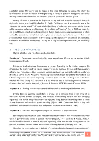 *Corresponding author (M.Kashif Khurshid). Tel: +92-300-9650054 E-mail: kashif041@gmail.com ©2020 International
Transaction Journal of Engineering, Management, & Applied Sciences & Technologies. Volume 11 No.1 ISSN 2228-9860 eISSN
1906-9642 CODEN: ITJEA8 Paper ID:11A01C http://TUENGR.COM/V11/11A01C.pdf DOI: 10.14456/ITJEMAST.2020.3
3
counterfeit goods. Obviously, one big factor is the price difference but during this study, the
researcher will evaluate all the soft aspects prevailing in society to purchase these goods. This study
will help marketers to understand the consumer pattern in purchase of different goods.
Display of status is related to the display of luxury and such wasteful seemingly display is
obvious in human behavior (BliegeBird et al., 2005). To illustrate this if we remember that a few
years ago the media mogul Ted Turner pledged millions of dollars for the welfare of the general
public. American authority on philanthropy declared that on Valentine’s Day in 2003 real estate big
gun Donald Trump spends around one million in charity. Such examples are much common in whole
world. The reason is very simple that such people want to be status symbols and improve their social
position further. Such status symbol motives lead people to spend heavy amounts on general public.
Otherwise- Both of them already have a luxury life as they have their personal ships, jets and luxury
cars.
2. THE STUDY HYPOTHESES
There is a total of nine hypotheses used in this study.
Hypothesis 1: Consumers who are inclined to spend a prestigious lifestyle have a positive attitude
towards genuine brands.
Risk-taking tendencies vary from person to person, depending on the product category this
differentiate the non-buyers from buyers especially when the purchase decision and the product are
riskier to buy. For instance, at this personality trait internet buyers are quite different from non-buyers
(Donthu & Garcia, 1999). A negative relationship was found between the tendency to avoid risk and
behavior in previous researches regarding counterfeit purchases. The tendency in an individual’s
behavior to avoid taking risks is known as Risk Aversion and is usually regarded as important
elements of an individual’s personality (Bonoma & Johnston, 1979; Zinkhan & Karande, 1991).
Hypothesis 2: Tendency to avoid risk compels the consumer to purchase genuine brands only.
Buying decision regarding counterfeits is always got a stimulus from social circle of an
individual includes friends, colleagues, and relatives. Because they believe that their shopping
experience with friends and peers could be an enjoyable thing. Peer effects are important in social
factors that cause individuals to behave certainly (Ajzen, 1991). Consumers decide to buy such
counterfeit brands normally to leave nice impressions on others (Bearden et al., 1989).
Hypothesis 3: Peer effect leaves a positive impact on consumers to buy counterfeits.
Previous practices have been found one of the major forecasters of later behavior than any other
factor of perception and intents to control behavior (Bagozzi, 1981; Ouellette & Wood, 1998). A
certain behavior becomes a habit if practiced repeatedly, after that we start relying more on our
previous experience of some certain behavior than current judgments (Bamberg et al., 2003).
Therefore, the previous buying experience of counterfeit brands always guides the consumer’s
 