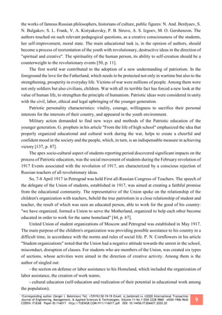 *Corresponding author (Sergei I. Belentsov) Tel: +7(919)130-19-19 Email: si_bel@mail.ru ©2020 International Transaction
Journal of Engineering, Management, & Applied Sciences & Technologies. Volume 11 No.1 ISSN 2228-9860 eISSN 1906-9642
CODEN: ITJEA8 Paper ID:11A01T http://TUENGR.COM/V11/11A01T.pdf DOI: 10.14456/ITJEMAST.2020.20
9
the works of famous Russian philosophers, historians of culture, public figures: N. And. Berdyaev, S.
N. Bulgakov, S. L. Frank, V. A. Kistyakovsky, P. B. Struve, A. S. Izgoev, M. O. Gershenzon. The
authors touched on such relevant pedagogical questions, as a creative consciousness of the students,
her self-improvement, moral state. The main educational task is, in the opinion of authors, should
become a process of reorientation of the youth with revolutionary, destructive ideas in the direction of
"spiritual and creative". The spirituality of the human person, its ability to self-creation should be a
counterweight to the revolutionary events [50, p. 11].
The first world war contributed to the adoption of a new understanding of patriotism. In the
foreground the love for the Fatherland, which needs to be protected not only in wartime but also to the
strengthening, prosperity in everyday life. Victims of war were millions of people. Among them were
not only soldiers but also civilians, children. War with all its terrible fact has forced a new look at the
value of human life, to strengthen the principle of humanism. Patriotic ideas were considered in unity
with the civil, labor, ethical and legal upbringing of the younger generation.
Patriotic personality characteristics: vitality, courage, willingness to sacrifice their personal
interests for the interests of their country, and appeared in the youth environment.
Military action demanded to find new ways and methods of the Patriotic education of the
younger generation. G. prophets in his article "From the life of high school" emphasized the idea that
properly organized educational and cultural work during the war, helps to create a cheerful and
confident mood in the society and the people, which, in turn, is an indispensable measure in achieving
victory [137, p. 87].
The apex socio-cultural aspect of students reporting period discovered significant impacts on the
process of Patriotic education, was the social movement of students during the February revolution of
1917 Events associated with the revolution of 1917, are characterized by a conscious rejection of
Russian teachers of all revolutionary ideas.
So, 7-8 April 1917 in Petrograd was held First all-Russian Congress of Teachers. The speech of
the delegate of the Union of students, established in 1917, was aimed at creating a faithful promise
from the educational community. The representative of the Union spoke on the relationship of the
children's organization with teachers, beheld the true patriotism in a close relationship of student and
teacher, the result of which was seen an educated person, able to work for the good of his country:
"we have organized, formed a Union to serve the Motherland, organized to help each other become
educated in order to work for the same homeland" [44, p. 67].
United Union of student organizations of Moscow and Petrograd was established in May 1917.
The main purpose of the children's organization was providing possible assistance to his country in a
difficult time, in accordance with the norms and rules of social life. P. N. Cornflowers in his article
"Student organizations" noted that the Union had a negative attitude towards the unrest in the school,
misconduct, disruption of classes. For students who are members of the Union, was created six types
of sections, whose activities were aimed in the direction of creative activity. Among them is the
author of singled out:
- the section on defense or labor assistance to his Homeland, which included the organization of
labor assistance, the creation of work teams;
- cultural education (self-education and realization of their potential in educational work among
the population);
 