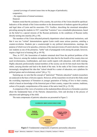 10 Sergei I. Belentsov, Nadezhda V. Tarasova, Oksana U. Brazhnik, Svetlana V. Nikitina
- journal (coverage of current issues time on the pages of periodicals);
cooperative;
- the organization of mutual assistance;
financial.
Students noted that the assistance of his country, the activities of the Union should be apolitical.
Indicative of the attitude of the Union members to the demonstration of students against the political
and legal ideas of Lenin and his associates. P.N. Vasilkov, describing the emotional atmosphere
prevailing among the students in 1917, noted that "Lenistwo" was a remarkable phenomenon, based
on the belief in a special mission of the Russian proletariat, in the conditions of Russian reality
directly turning into anarchy [44, p. 69].
The members of the Union allocated primarily departinent school educational institutions, said
that it was too "violent" demonstrations against Lenin could cause serious passions, entailing a
counter-revolution. Students put a counterweight to any political demonstrations, meetings, the
purpose of which was to be speeches, criticisms of the main provisions of Lenin's doctrine. Education
saw students as one of the primaries, "noble" task of propaganda work among the people, however,
require a high level of training [44, p. 69-70].
Thus, in 1917, the Association of students remained aloof from the political problems of the
state. However, among the students strengthened the idea that for the benefit of his country does not
need revolutionaries, troublemakers, and more useful experts with education, with skills training.
Highly educated, professionally trained members of the society can do for him much more than the
rebels, carrying disorder and lead to the death of the state. In the ranks of the Union members are
increasingly strengthened the idea that "school should be a center of education, not a platform for
political games and revolutionary action" [44, p. 71].
Summing up, we note that the concept of "patriotism" "Patriotic education" modern researchers
are analyzed on the basis of diverse aspects. However, all the researchers involved in this field, noted
the overriding importance of formation at younger generation of feeling of love to their country,
which is based on knowledge of the historical past of their country, respect the customs, traditions,
culture of its people, comprehension of the nature of the native land [54, p. 22-24].
A comparison of the views of scientists on the studied problem allowed us to formulate a position
about the fundamental basis of the Patriotic characteristics, form and develop in the process of
education and upbringing of the child.
The main components of patriotic education are presented in Figure 3.
Figure 3: Fundamental components of patriotic personality education
 