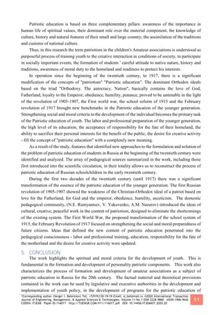 *Corresponding author (Sergei I. Belentsov) Tel: +7(919)130-19-19 Email: si_bel@mail.ru ©2020 International Transaction
Journal of Engineering, Management, & Applied Sciences & Technologies. Volume 11 No.1 ISSN 2228-9860 eISSN 1906-9642
CODEN: ITJEA8 Paper ID:11A01T http://TUENGR.COM/V11/11A01T.pdf DOI: 10.14456/ITJEMAST.2020.20
11
Patriotic education is based on three complementary pillars: awareness of the importance in
human life of spiritual values, their dominant role over the material component; the knowledge of
culture, history and natural features of their small and large country; the assimilation of the traditions
and customs of national culture.
Thus, in this research the term patriotism in the children's Amateur associations is understood as
purposeful process of training youth to the creative interaction in conditions of society, to participate
in socially important events, the formation of students ' careful attitude to native nature, history and
traditions, awareness of moral duty to the homeland and readiness to protect his interests.
In operation since the beginning of the twentieth century, to 1917, there is a significant
modification of the concepts of "patriotism" "Patriotic education". The dominant Orthodox ideals
based on the triad "Orthodoxy. The autocracy. Nation", basically contains the love of God,
Fatherland, loyalty to the Emperor, obedience, humility, penance, proved to be untenable in the light
of the revolution of 1905-1907, the First world war, the school reform of 1915 and the February
revolution of 1917 brought new benchmarks in the Patriotic education of the younger generation.
Strengthening social and moral criteria in the development of the individual becomes the primary task
of the Patriotic education of youth. The labor and professional preparation of the younger generation,
the high level of its education, the acceptance of responsibility for the fate of their homeland, the
ability to sacrifice their personal interests for the benefit of the public, the desire for creative activity
- fill the concept of "patriotic education" with a completely new meaning.
As a result of the study, features that identified new approaches to the formulation and solution of
the problem of patriotic education of students in Russia at the beginning of the twentieth century were
identified and analyzed. The array of pedagogical sources summarized in the work, including those
first introduced into the scientific circulation, in their totality allows us to reconstruct the process of
patriotic education of Russian schoolchildren in the early twentieth century.
During the first two decades of the twentieth century (until 1917) there was a significant
transformation of the essence of the patriotic education of the younger generation. The first Russian
revolution of 1905-1907 showed the weakness of the Christian-Orthodox ideal of a patriot based on
love for the Fatherland, for God and the emperor, obedience, humility, asceticism. The domestic
pedagogical community, (N.E. Rumyantsev, V. Yakovenko, A.M. Nazarov) introduced the ideas of
cultural, creative, peaceful work in the content of patriotism, designed to eliminate the shortcomings
of the existing system. The First World War, the proposed transformation of the school system of
1915, the February Revolution of 1917 focused on strengthening the social and moral preparedness of
future citizens. Ideas that defined the new content of patriotic education penetrated into the
pedagogical consciousness - labor and professional training, education, responsibility for the fate of
the motherland and the desire for creative activity were updated.
5. CONCLUSION
The work highlights the spiritual and moral criteria for the development of youth. This is
fundamental in the formation and development of personality patriotic components. This work also
characterizes the process of formation and development of amateur associations as a subject of
patriotic education in Russia for the 20th century. The factual material and theoretical provisions
contained in the work can be used by legislative and executive authorities in the development and
implementation of youth policy, in the development of programs for the patriotic education of
 