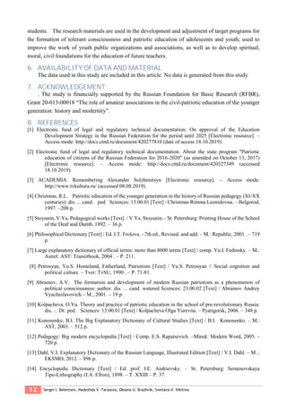 12 Sergei I. Belentsov, Nadezhda V. Tarasova, Oksana U. Brazhnik, Svetlana V. Nikitina
students. The research materials are used in the development and adjustment of target programs for
the formation of tolerant consciousness and patriotic education of adolescents and youth; used to
improve the work of youth public organizations and associations, as well as to develop spiritual,
moral, civil foundations for the education of future teachers.
6. AVAILABILITY OF DATA AND MATERIAL
The data used in this study are included in this article. No data is generated from this study
7. ACKNOWLEDGEMENT
. The study is financially supported by the Russian Foundation for Basic Research (RFBR),
Grant 20-013-00018 “The role of amateur associations in the civil-patriotic education of the younger
generation: history and modernity”.
8. REFERENCES
[1] Electronic fund of legal and regulatory technical documentation. On approval of the Education
Development Strategy in the Russian Federation for the period until 2025 [Electronic resource]. –
Access mode: http://docs.cntd.ru/document/420277810 (date of access 18.10.2019).
[2] Electronic fund of legal and regulatory technical documentation. About the state program "Patriotic
education of citizens of the Russian Federation for 2016-2020" (as amended on October 13, 2017)
[Electronic resource]. – Access mode: http://docs.cntd.ru/document/420327349 (accessed
18.10.2019).
[3] ACADEMIA. Remembering Alexander Solzhenitsyn [Electronic resource]. – Access mode:
http://www.tvkultura.ru/ (accessed 08.08.2019).
[4] Christmas, R.L. Patriotic education of the younger generation in the history of Russian pedagogy (XI-XX
centuries): dis. ... cand. ped Sciences: 13.00.01 [Text] / Christmas Rimma Leonidovna. – Belgorod,
1997. –208 p.
[5] Stoyunin, V.Ya. Pedagogical works [Text]. / V.Ya. Stoyunin.– St. Petersburg: Printing House of the School
of the Deaf and Dumb, 1892. – 36 p.
[6] Philosophical Dictionary [Text] / Ed. I.T. Frolova. - 7th ed., Revised. and add. – M.: Republic, 2001 . – 719
p.
[7] Large explanatory dictionary of official terms: more than 8000 terms [Text] / comp. Yu.I. Fedinsky. – M.:
Astrel: AST: Transitbook, 2004 . – P. 211.
[8] Petrosyan, Yu.S. Homeland, Fatherland, Patriotism [Text] / Yu.S. Petrosyan // Social cognition and
political culture. – Tver: TvSU, 1990 . – P. 71-81.
[9] Abramov, A.V. The formation and development of modern Russian patriotism as a phenomenon of
political consciousness: author. dis. ... cand. watered Sciences: 23.00.02 [Text] / Abramov Andrey
Vyacheslavovich.– M., 2001. – 19 p.
[10] Kolpacheva, O.Yu. Theory and practice of patriotic education in the school of pre-revolutionary Russia:
dis. ... Dr. ped. Sciences: 13.00.01 [Text] / Kolpacheva Olga Yurevna. – Pyatigorsk, 2006. – 348 p.
[11] Kononenko, B.I. The Big Explanatory Dictionary of Cultural Studies [Text] / B.I. Kononenko. – M.:
AST, 2003. – 512 p.
[12] Pedagogy: Big modern encyclopedia [Text] / Comp. E.S. Rapatsevich. –Minsk: Modern Word, 2005. –
720 p.
[13] Dahl, V.I. Explanatory Dictionary of the Russian Language, Illustrated Edition [Text] / V.I. Dahl. – M .:
EKSMO, 2012. – 896 p.
[14] Encyclopedic Dictionary [Text] / Ed. prof. I.E. Andrievsky. – St. Petersburg: Semenovskaya
Tipo-Lithography (I.A. Efron), 1898. – T. XXIII – P. 37.
 