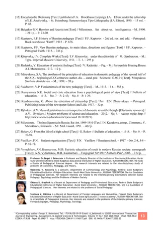 *Corresponding author (Sergei I. Belentsov) Tel: +7(919)130-19-19 Email: si_bel@mail.ru ©2020 International Transaction
Journal of Engineering, Management, & Applied Sciences & Technologies. Volume 11 No.1 ISSN 2228-9860 eISSN 1906-9642
CODEN: ITJEA8 Paper ID:11A01T http://TUENGR.COM/V11/11A01T.pdf DOI: 10.14456/ITJEMAST.2020.20
13
[15] Encyclopedic Dictionary [Text] / publishers F.A. Brockhaus (Leipzig), I.A. Efron; under the editorship
of I.E. Andrievsky. – St. Petersburg: Semenovskaya Tipo-Lithography (I.A. Efron), 1890. – 13 vol. –
P. 83.
[16] Bulgakov S.N. Heroism and Asceticism [Text] // Milestones. Sat about rus. intelligentsia. – M., 1990.
– 211 p. – P. 23-70.
[17] Kapterev, P.F. History of Russian pedagogy [Text] / P.F. Kapterev. - 2nd ed. rev. and add. – Petrograd:
Book warehouse "Earth", 1915 – P. 676.
[18] Kapterev, P.F. New Russian pedagogy, its main ideas, directions and figures [Text] / P.F. Kapterev. –
Petrograd: Earth, 1915. – 746 p.
[19] Kireevsky, I.V. Complete Works [Text] / I.V. Kireevsky; under the editorship of M. Gershenzon. – M.:
Type. Imperial Moscow University, 1911. – T. 1. – 295 p.
[20] Radetsky, V. Education of patriotic feelings [Text] / V. Radetsky. – Ptg. – M.: Partnership Printing House
A.I. Mamontova, 1917. –12 p.
[21] Minyukova, S.A. The problem of the principles of education in domestic pedagogy of the second half of
the XIX - beginning of XX centuries: author. dis. ... cand. ped Sciences: 13.00.01 [Text] / Minyukova
Svetlana Anatolevna. – M., 1999. – 20 p.
[22] Vakhterov, V.P. Fundamentals of the new pedagogy [Text]. – M., 1913. – 1 t. – 583 p.
[23] Rumyantsev N.E. Social and civic education from a psychological point of view [Text] // Bulletin of
education. – 1916. – No. 7 – P. 2-43; – No. 8 – P. 1-39.
[24] Kershensteiner, G. About the education of citizenship [Text] / Per. E.N. Zhuravskaya. – Petrograd:
Publishing house of the newspaper School and Life, 1917. – 32 p.
[25] Rybakov, A.V. Ideas of patriotism in a retrospective of domestic scientific thought [Electronic resource] /
A.V. Rybakov // Modern problems of science and education. – 2012. – No. 4. – Access mode: http: //
http://www.science-education.ru/ (accessed 18.10.2019).
[26] Milestones. The intelligentsia in Russia: Sat Art. 1909-1910 [Text] / N. Kazakova, comp., Comment.; V.
Shelokhaev, foreword. – M.: Mol. Guard, 1991. – 462 p.
[27] Rokov, G. From the life of a high school [Text] / G. Rokov // Bulletin of education. – 1914. – No. 9. – P.
76-98.
[28] Vasilkov, P.N. Student organizations [Text] / P.N. Vasilkov // Russian school. – 1917. – No. 2-4, 5-8 –
P. 52-72.
[29] Vyrschikov, AN, Kusmartsev, M.B. Patriotic education of youth in modern Russian society: monograph
[Text] / A.N. Vyrschikov, M.B. Kusmartsev. –Volgograd: NP IPD "Author's Pen", 2006. – 172 p.
Professor Dr.Sergei I. Belentsov is Professor and Deputy Director of the Institute of Continuing Education, Kursk
State University Federal State Budgetary Educational Institution of Higher Education, RUSSIAN FEDERATION. He holds
a Doctor of Pedagogical Sciences degree. His research interests are related to the Interdisciplinary study of
problems of Economics, Pedagogy, and History.
Nadezhda V. Tarasova is a Lecturer, Department of Communology and Psychology, Federal State Budgetary
Educational Institution of Higher Education «South-West State University», RUSSIAN FEDERATION. She is a Candidate
of Pedagogical Sciences. Her research interests are related to the Interdisciplinary Connections between Social
Pedagogy, Psychology and the Problems of Modern Society
Oksana U. Brazhnik is a Docent at Department of Pedagogy and Professional Education, Federal State Budgetary
Educational Institution of Higher Education «Kursk State University», RUSSIAN FEDERATION. She is a Candidate of
Pedagogical Sciences. Her interests are related to the problems of Social Pedagogy.
Svetlana V. Nikitina is a Docent at Department of Foreign Languages and Humanities, Federal State Budgetary
Educational Institution of Higher Education «Kursk State Agricultural I.I. Ivanov Academy», RUSSIAN FEDERATION. She
is a Candidate of Pedagogical Sciences. Her interests are related to the problems of the Interdisciplinary Sciences:
Foreign Languages, Pedagogy, Psychology, Sociology.
 