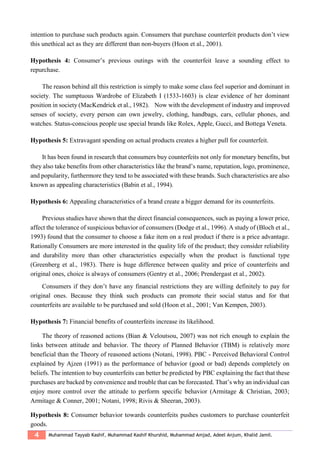 4 Muhammad Tayyab Kashif, Muhammad Kashif Khurshid, Muhammad Amjad, Adeel Anjum, Khalid Jamil.
intention to purchase such products again. Consumers that purchase counterfeit products don’t view
this unethical act as they are different than non-buyers (Hoon et al., 2001).
Hypothesis 4: Consumer’s previous outings with the counterfeit leave a sounding effect to
repurchase.
The reason behind all this restriction is simply to make some class feel superior and dominant in
society. The sumptuous Wardrobe of Elizabeth I (1533-1603) is clear evidence of her dominant
position in society (MacKendrick et al., 1982). Now with the development of industry and improved
senses of society, every person can own jewelry, clothing, handbags, cars, cellular phones, and
watches. Status-conscious people use special brands like Rolex, Apple, Gucci, and Bottega Veneta.
Hypothesis 5: Extravagant spending on actual products creates a higher pull for counterfeit.
It has been found in research that consumers buy counterfeits not only for monetary benefits, but
they also take benefits from other characteristics like the brand’s name, reputation, logo, prominence,
and popularity, furthermore they tend to be associated with these brands. Such characteristics are also
known as appealing characteristics (Babin et al., 1994).
Hypothesis 6: Appealing characteristics of a brand create a bigger demand for its counterfeits.
Previous studies have shown that the direct financial consequences, such as paying a lower price,
affect the tolerance of suspicious behavior of consumers (Dodge et al., 1996). A study of (Bloch et al.,
1993) found that the consumer to choose a fake item on a real product if there is a price advantage.
Rationally Consumers are more interested in the quality life of the product; they consider reliability
and durability more than other characteristics especially when the product is functional type
(Greenberg et al., 1983). There is huge difference between quality and price of counterfeits and
original ones, choice is always of consumers (Gentry et al., 2006; Prendergast et al., 2002).
Consumers if they don’t have any financial restrictions they are willing definitely to pay for
original ones. Because they think such products can promote their social status and for that
counterfeits are available to be purchased and sold (Hoon et al., 2001; Van Kempen, 2003).
Hypothesis 7: Financial benefits of counterfeits increase its likelihood.
The theory of reasoned actions (Bian & Veloutsou, 2007) was not rich enough to explain the
links between attitude and behavior. The theory of Planned Behavior (TBM) is relatively more
beneficial than the Theory of reasoned actions (Notani, 1998). PBC - Perceived Behavioral Control
explained by Ajzen (1991) as the performance of behavior (good or bad) depends completely on
beliefs. The intention to buy counterfeits can better be predicted by PBC explaining the fact that these
purchases are backed by convenience and trouble that can be forecasted. That’s why an individual can
enjoy more control over the attitude to perform specific behavior (Armitage & Christian, 2003;
Armitage & Conner, 2001; Notani, 1998; Rivis & Sheeran, 2003).
Hypothesis 8: Consumer behavior towards counterfeits pushes customers to purchase counterfeit
goods.
 