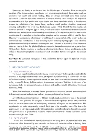 *Corresponding author (M.Kashif Khurshid). Tel: +92-300-9650054 E-mail: kashif041@gmail.com ©2020 International
Transaction Journal of Engineering, Management, & Applied Sciences & Technologies. Volume 11 No.1 ISSN 2228-9860 eISSN
1906-9642 CODEN: ITJEA8 Paper ID:11A01C http://TUENGR.COM/V11/11A01C.pdf DOI: 10.14456/ITJEMAST.2020.3
5
Swaggerers are having a low-income level but high in need of standing. These are the right
substitute of the luxury products users having very strong arrogance towards those needs which are
unsatisfied for wealth and social standing. They are always concerned about their internal
deficiencies. And want them to be submissive as soon as possible. Drive theory of the inspiration
seems working here right way because it provides the base for the hypothesis relating to the arrogance
towards the substitutes of the fashion luxury products, social standing signaling, extravagant
spending and tendency to avoid risk. Furthermore, Ajzen (1991) debated that the purchase of
substitute products is being that type of action, which is influenced by the nature of the environment
and situations. As long as the intention to buy the substitutes of luxury fashion products is taken into
consideration. It is according to the shape of the situations and environments which is good for them.
These may be same as these substitutes are available easily in many markets of the country as they are
supplied on large scale because of their economy in price and usage by the people. These substitute
products available easily as compared to the original ones. This ease of availability of the substitutes
moreover clearly defines the relationship between thought about doing anything and actual actions.
All this shows that the readiness to purchase a substitute for the luxury fashion good is going to be
settled as the actual buying behaviors indicator which is based on the build concepts for the research
study.
Hypothesis 9: Consumer willingness to buy counterfeit depends upon its behavior towards
counterfeit products.
3. RESEARCH METHODOLOGY
3.1 RESEARCH DESIGN
The hidden precedents of intentions for buying counterfeit luxury fashion goods were tried to be
disclosed as the purpose of this study. It was getting more exploratory study as factors were not well
defined and measured. Not enough research work has been done on factors of consumer willingness
to buy counterfeit luxury fashion products in consumer markets of Pakistan. In the case of an
exploratory study, not enough information is known and readily available (Blumberg, Cooper, &
Schindler, 2008).
When data is collected in numeric format quantitative technique of research was selected and
different mathematical and statistical tools are implemented to analyze the data.
A well-built questionnaire consists of different closed-ended questions was used as the research
instrument. These questions are designed to measure ultimate dependent factors like; consumer
behavior towards counterfeits and subsequently consumer willingness to buy counterfeits. The
questionnaire is a major instrument for research that is used by the researchers most of the time as the
questionnaire is a pre-developed set of written options that respondents have to choose from against
each question asked in questionnaire. It is more helpful when researcher’s mind is clear about factors
to be measured (Sekaran, 2003).
3.2 DATA SOURCES
The data was collected from primary resources as this study based on primary research. The
information taken first-hand by the researcher on interested constructs refers to Primary Data
 