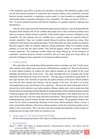 *Corresponding author (M.Kashif Khurshid). Tel: +92-300-9650054 E-mail: kashif041@gmail.com ©2020 International
Transaction Journal of Engineering, Management, & Applied Sciences & Technologies. Volume 11 No.1 ISSN 2228-9860 eISSN
1906-9642 CODEN: ITJEA8 Paper ID:11A01C http://TUENGR.COM/V11/11A01C.pdf DOI: 10.14456/ITJEMAST.2020.3
9
of the hypotheses, peer effect, is giving some shoulder to the theory. Our mediating variable which
was the link between constructs of counterfeit and consumer willing to buy counterfeit, consumer
behavior towards counterfeit, is displaying a positive path. It is also recorded as a significant path
estimate that leads to consumer willingness to buy counterfeit. The values are read as “0.565, p <
0.01”. It can be extracted from the result that the hypothesis of consumer behavior is getting some
shoulder here.
After the entire study and result extracted through statistical analysis, it can be declared that the
structural model displays that all the variables that propel users to buy counterfeit products leave
effect on consumer attitude towards counterfeit. It then further impact consumer willingness to buy
counterfeit. The data indicates that two variables leave a positive impact on consumer behavior
towards counterfeit. These two variables include financial incentives and previous outing. They
exhibited not only positive but significant impact. On the other hand, two more variables are out there
that have negative effect on consumer behavior towards counterfeit. These two variables include
tendency to avoid risk and status symbol. They showed negative effects on consumer behavior
towards counterfeit. The mediating variable which was being affected by all the constructs of
counterfeit, consumer behavior towards counterfeit, also has some good and strong effects on
consumer willingness to buy counterfeit. It was being recorded as positive.
5. CONCLUSION
This study takes into consideration fashion products such as sunshades, cap, belt, T-shirts, jeans,
suits, watches, shoes, ladies' purse, gents purse, cellular phones or gadgets, etc. These are also known
as luxury fashion products. In modern era, these fashion products are the symbols of the social
standings and tallness in the social circles. This study concludes that most of people who use the
substitutes of the brands are of age 20 to 30 years. This age range is classified as young adults. As
their ages increase, their intentions to purchase the replica products of the luxury fashion products
who look like their original ones decrease with the passage of the time. So there is an inverse
relationship between age and intention to buy substitutes. Research also shows that people with low
incomes have more intention to get replica products. Because replica users want to make more than
rational decisions by getting monetary benefits by making purchase of the substitute products instead
of buying original ones. Behind these decisions of buying substitutes of the brands there are also
many factors that play vital roles along with above-said factors. These parallel factors can be social
standing gesturing, need for hedonic benefits and noticeable intakes. The geographic locations also
matter for the intents of purchasing substitutes of the luxury fashion products. There is always a
chance present that substitute of the luxury fashion products used by the aristocratic people to move
further in the social society. This is the time when those brands and substitutes of these brands are
producing more on large scales which are common in use.
6. AVAILABILITY OF DATA AND MATERIAL
All the used and generated data in this study are already presented in this article.
7. REFERENCES
Ajzen, I. (1991). The theory of planned behavior. Organizational behavior and human decision
processes, 50(2), 179-211.
 