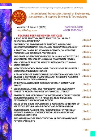 i
:: International Transaction Journal of Engineering,
Management, & Applied Sciences & Technologies
Volume 11 Issue 1 (2020) ISSN 2228-9860
http://TuEngr.com eISSN 1906-9642
FEATURE PEER-REVIEWED ARTICLES
A ROAD TEST STUDY ON SPEED SENSITIVE COLLAPSIBLE
MECHANICAL SPEED BUMP 11A01A
EXPERIMENTAL PINPOINTING OF ENRICHED MISCIBLE GAS
COMPOSITION BASED ON INTERFACIAL TENSION MEASUREMENT 11A01B
A STUDY ON CAUSAL RELATIONSHIP BETWEEN COUNTERFEIT
PRODUCTS AND CONSUMER PREFERENCES 11A01C
THE ORDER OF REPETITION PROCESS IN ISLAMIC ARCHITECTURE
ORNAMENTS: THE CASE OF MOSULIAN TRADITIONAL HOUSES
11A01D
APPLICATION OF FRACTAL ANALYSIS METHOD FOR STUDYING
STOCK MARKET 11A01E
INFECTIOUS CHICKEN BRONCHITIS: THE CAUSE OF RESPIRATORY
SYNDROME IN BROILER CHICKENS 11A01F
A FRAMEWORK OF THREE FAMILIES OF PERFORMANCE MEASURES
AGAINST A UNIVERSAL SHARPE MEASURE: KENDALL'S TAU RANK
ORDER CORRELATION APPROACH
11A01G
AN EXPRESS ASSESSMENT METHOD FOR MEAT QUALITY AND
SAFETY 11A01H
SOCIO-DEMOGRAPHICS, RISK PROPENSITY, AND INVESTMENT
DIVERSITY MODERATING ROLE OF FINANCIAL LITERACY 11A01I
PROSPECTS FOR INCREASING THE INVESTMENT ATTRACTIVENESS
IN RUSSIAN REGIONS WITH A FOCUS ON AGRO-INDUSTRIAL
DEVELOPMENT IN KRASNODAR REGION
11A01J
ROLES OF OIL & GAS EXPLORATION & MARKETING CO SECTOR OF
KSE STOCK RETURN: MEASUREMENT AND DETERMINATION
11A01K
INSTITUTIONAL FACTORS AND FOREIGN DIRECT INVESTMENT
INFLOWS: EMPIRICAL EVIDENCE FROM LATIN AMERICAN AND
CARIBBEAN COUNTRIES
11A01L
THE IMPORTANCE OF SELF-EDUCATION IN THE PROMOTION OF
FUTURE SPECIALISTS
11A01M
©2020 International Transaction Journal of Engineering, Management, & Applied Sciences & Technologies.
 