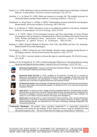 *Corresponding author (M.Kashif Khurshid). Tel: +92-300-9650054 E-mail: kashif041@gmail.com ©2020 International
Transaction Journal of Engineering, Management, & Applied Sciences & Technologies. Volume 11 No.1 ISSN 2228-9860 eISSN
1906-9642 CODEN: ITJEA8 Paper ID:11A01C http://TUENGR.COM/V11/11A01C.pdf DOI: 10.14456/ITJEMAST.2020.3
11
Notani, A. S. (1998). Moderators of perceived behavioral control's predictiveness in the theory of planned
behavior: A meta-analysis. Journal of consumer psychology, 7(3), 247-271.
Ouellette, J. A., & Wood, W. (1998). Habit and intention in everyday life: The multiple processes by
which past behavior predicts future behavior. Psychological Bulletin, 124(1), 54.
Prendergast, G., Hing Chuen, L., & Phau, I. (2002). Understanding consumer demand for non-deceptive
pirated brands. Marketing intelligence & planning, 20(7), 405-416.
Rivis, A., & Sheeran, P. (2003). Descriptive norms as an additional predictor in the theory of planned
behavior: A meta-analysis. Current Psychology, 22(3), 218-233.
Salimi, A. R. (2019). Effects of Environmental Concerns and Green Knowledge on Green Product
Consumptions with an Emphasis on Mediating Role of Perceived Behavioral Control, Perceived
Value, Attitude, and Subjective Norm. International Transaction Journal of Engineering,
Management, & Applied Sciences & Technologies. 10(5): 651-661.
Sekaran, U. (2003). Research Methods for Business. New York: John Milley and Sons. Inc. Semarang:
Badan Penerbit Universitas Diponegoro.
Van Kempen, L. (2003). Fooling the eye of the beholder: deceptive status signaling among the poor in
developing countries. Journal of International Development, 15(2), 157-177.
Walker, W. N. (1981). A private initiative to thwart the trade in counterfeit goods. The World Economy,
4(1), 29-48.
Zinkhan, G. M., & Karande, K. W. (1991). Cultural and gender differences in risk-taking behavior among
American and Spanish decision-makers. Journal of Social Psychology, 131(5), 741-742.
Muhammad Tayyab Kashif is a Lecturer at GC University Faisalabad, Pakistan. He did his MS-Marketing.
He is interested in Marketing and Product Quality.
Muhammad Kashif Khurshid is a Ph.D. candidate at GC University. Currently he is a Lecturer at
Department of Management Science, National University of Modern Languages. He did his MS in the field
of Business Administration with specialization in Finance from Mohammad Ali Jinnah University. His
researches are in the field of Corporate Governance and Corporate Finance.
Dr.Muhammad Amjad is General Manager and Regional Head at International General Insurance Pakistan
IGI. He is a great leader and motivational speaker. He obtained his Ph.D. from University of Agriculture
Faisalabad, Pakistan
Adeel Anjum is a Lecturer at Govt. College University Faisalabad Pakistan in the Department of Public
Administration. He did his MS in the field of Business Administration with specialization in Marketing from
University of Faisalabad. Currently he is pursuing a Ph.D. at University of Kuala Lumpur, Malaysia. His
research is in the fields of Consumer Behavior and Supply Chain Management.
Khalid Jamil is pursuing his Ph.D. at North China Electric Power University, China. He did his MS Business
Administration in the field of Marketing specialization from National University of Modern Languages
(NUML) Islamabad Pakistan. His researches are in the field of marketing, marketing management, and
international marketing.
Trademarks Disclaimer: All product names including trademarks™ or registered® trademarks
mentioned in this article are the property of their respective owners, using for identification and
educational purposes only. The use of them does not imply any endorsement or affiliation.
 