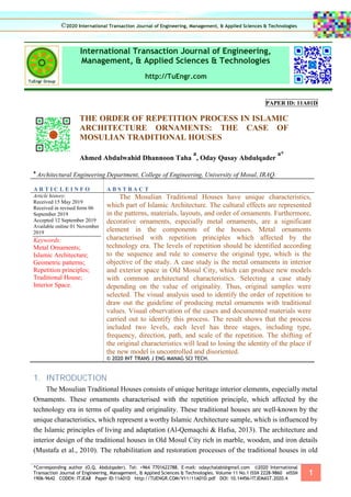 *Corresponding author (O.Q. Abdulqader). Tel: +964 7701622788. E-mail: odaychalabi@gmail.com ©2020 International
Transaction Journal of Engineering, Management, & Applied Sciences & Technologies. Volume 11 No.1 ISSN 2228-9860 eISSN
1906-9642 CODEN: ITJEA8 Paper ID:11A01D http://TUENGR.COM/V11/11A01D.pdf DOI: 10.14456/ITJEMAST.2020.4
1
International Transaction Journal of Engineering,
Management, & Applied Sciences & Technologies
http://TuEngr.com
PAPER ID: 11A01D
THE ORDER OF REPETITION PROCESS IN ISLAMIC
ARCHITECTURE ORNAMENTS: THE CASE OF
MOSULIAN TRADITIONAL HOUSES
Ahmed Abdulwahid Dhannoon Taha
a
, Oday Qusay Abdulqader
a*
a
Architectural Engineering Department, College of Engineering, University of Mosul, IRAQ.
A R T I C L E I N F O A B S T R A C T
Article history:
Received 15 May 2019
Received in revised form 06
September 2019
Accepted 12 September 2019
Available online 01 November
2019
Keywords:
Metal Ornaments;
Islamic Architecture;
Geometric patterns;
Repetition principles;
Traditional House;
Interior Space.
The Mosulian Traditional Houses have unique characteristics,
which part of Islamic Architecture. The cultural effects are represented
in the patterns, materials, layouts, and order of ornaments. Furthermore,
decorative ornaments, especially metal ornaments, are a significant
element in the components of the houses. Metal ornaments
characterised with repetition principles which affected by the
technology era. The levels of repetition should be identified according
to the sequence and rule to conserve the original type, which is the
objective of the study. A case study is the metal ornaments in interior
and exterior space in Old Mosul City, which can produce new models
with common architectural characteristics. Selecting a case study
depending on the value of originality. Thus, original samples were
selected. The visual analysis used to identify the order of repetition to
draw out the guideline of producing metal ornaments with traditional
values. Visual observation of the cases and documented materials were
carried out to identify this process. The result shows that the process
included two levels, each level has three stages, including type,
frequency, direction, path, and scale of the repetition. The shifting of
the original characteristics will lead to losing the identity of the place if
the new model is uncontrolled and disoriented.
© 2020 INT TRANS J ENG MANAG SCI TECH.
1. INTRODUCTION
The Mosulian Traditional Houses consists of unique heritage interior elements, especially metal
Ornaments. These ornaments characterised with the repetition principle, which affected by the
technology era in terms of quality and originality. These traditional houses are well-known by the
unique characteristics, which represent a worthy Islamic Architecture sample, which is influenced by
the Islamic principles of living and adaptation (Al-Qemaqchi & Hafsa, 2013). The architecture and
interior design of the traditional houses in Old Mosul City rich in marble, wooden, and iron details
(Mustafa et al., 2010). The rehabilitation and restoration processes of the traditional houses in old
©2020 International Transaction Journal of Engineering, Management, & Applied Sciences & Technologies
 