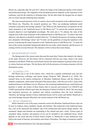 2 Ahmed Abdulwahid Dhannoon Taha, Oday Qusay Abdulqader
Mosul city, especially after the year 2017, affects the image of the traditional identity of the interior
and architectural design. The originality of the formulation process depends on the experience of the
craftsman, who has the authority to formulate them. On the other hand, the designer has an impact
role on conserving and sustaining these elements.
The main research question is how to conserve these metal ornaments in the traditional house in
Old Mosul city. Therefore, the research questions are; "How can producing traditional metal
ornament connected to the heritage identity?" and "What are the characteristics of repetition for the
metal ornaments in the Traditional house in Old Mosul city?" To answer the research questions,
research objectives were highlighted accordingly. The main aim is "To enhance the value of the
original style of the metal ornaments in the traditional house in Old Mosul city". To achieve the main
objective, sub-objectives should be reached which are; "To identify the process of creating or design
new ornaments with heritage values" and "To draw out the guidelines of using the repetition in the
process of producing the metal ornaments in the Traditional house in Old Mosul city". To reach the
aims of the current researched, backgrounds about the case study, metal ornament, and the process of
creating will be reviewed forward. The literature will be in those three main themes.
2. BACKGROUND OF STUDY
The Background of the current study discussed the main three Themis that related to the objects
of the study. However, the first theme will be connected with the case study, which is the metal
ornament in old Mosul. While the second theme focuses the metal ornament in general which can use
in various functions and types. The last theme dell with the processes of creating ornaments with the
formulation system.
2.1 OLD MOSUL CITY
Old Mosul city is one of the Islamic cities, which has a popular architectural style and rich
heritage architecture, technique, and interior design (Thanoon, 2007; Mustafa et al., 2010). The
research focus on the interior architecture of Mosulian Traditional Houses, and the richness of
aesthetic components, which metal-work part of the interior space. After the war in 2017, many of the
traditional houses in old Mosul city lost. Moreover, the remaining traditional houses, which destroyed
partially or totally, the owners of these houses start to renovate and restored it as UNESCO and
UNDP mentioned the official report after the liberation of Mosul (UNESCO, 2018). The renovating
and restoration processes are randomly and without consultation from the local authorities.
Therefore, the heritage identity of these traditional houses will be extinct and shifted. Metalwork is
one of the heritage elements affected by the current situation of the old Mosul city.
2.2 METAL ORNAMENTS
Metal ornament is one of the many ornaments used in the Mosulian Traditional Houses that can
be seen in windows, doors, handrails, façade, and furniture. The metalwork in the traditional house
has a role in the functional and aesthetic side of the architectural and interior design identity. The
ornaments' shapes and elements are responding to the cultural and users’ needs. Various types of
ornaments shape, location, and purposes of use can be included in one traditional house, which
depends on the social and area of house factors (Figure 1). Metalwork in each architecture style
follows the needs of function, environment, and culture of that place. The shape of ornament could be
 