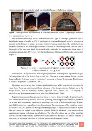 *Corresponding author (O.Q. Abdulqader). Tel: +964 7701622788. E-mail: odaychalabi@gmail.com ©2020 International
Transaction Journal of Engineering, Management, & Applied Sciences & Technologies. Volume 11 No.1 ISSN 2228-9860 eISSN
1906-9642 CODEN: ITJEA8 Paper ID:11A01D http://TUENGR.COM/V11/11A01D.pdf DOI: 10.14456/ITJEMAST.2020.4
3
symbols or derived from symbols, which is a type of influence of the heritage culture.
Figure 1: Many places for metal ornament in Mosulian Traditional Houses (Adapted by Researcher)
2.3 FORMATIVE SYSTEM
The architectural buildings, details, and elements have a type of creating a system that used to
formulate the shape. Ahmad et al. (2018) highlighted the process of design elements by using simple
elements and techniques to create a geometric pattern in Islamic architecture. The architectural and
decorative elements in the interior space included two levels of formulating system. The first level is
the creating of the main unit, which the second level is creating by this unit by using 1 to 6 stages of
generating (Ahmad et al., 2018). However, the visual analysis of the element follows the same system
(Figure 2)
Figure 2: The levels of creating a geometric pattern using a simple unit.
Source: (Ahmad et al., 2018, p. 129)
Ahmad et al. (2015) concluded that designing ornaments including three algorithmic stages.
Each stage has a role in the design of the overall level. The researchers mentioned that the essential
shape used in the first stage would be continuously appearing in the next design stage. The clearance
of essential shape fades (Ahmad et al., 2015).
The design process of any form included principles of design, which played a role in creating the
visual form. There are many interacted and integrated of the design principle that can use in the
design process, such as, symmetry, rhythm, repetition, scale, balance, etc. The majority of
researchers and designers mentioned these principles (Lidwell et al., 2003).
Repetition is an essential design principle linked to various design principles. Repetition can be
used with rhythm, hierarchy, balance, reflection, symmetry, and other principles. However, repetition
can be used with various types in one design according to the needs of designers and design. Scholars
identified the main two types of repetition depending on the completeness of the repetition process
and results. Chan (2012) identified the regular and irregular type of repetition associated with rhythm
principle, which can include in the form and structure. However, Frederick (2010)mentioned that
repetition can include perfect and imperfect types. The rules of repetition are one of the important
aesthetic principles in the Islamic architecture, which is applied in the façade and interior elements as
a frequency of one shape more than twice in the space frame (Foroozani, 1991).
 