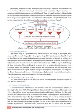 4 Ahmed Abdulwahid Dhannoon Taha, Oday Qusay Abdulqader
In summary, the previous studies mentioned various variables of repetition, which are repetition
types, location, and rules. Moreover, the importance of the elements and primary shape also
mentioned, which influences culture can be highlighted. The principle of repetition will be applied in
the analysis of the metal ornaments of traditional houses in old Mosul city to identify and determine
the existing rules of repetition in the selected samples. Therefore, the conceptual framework of the
current study reflects the ideas of previous studies in one fame as shown in Figure 3.
`
Figure 3: The framework of this study,
(adapted from Ahmad et al., 2018; Chan, 2012; Lidwell et al., 2003)
3. RESEARCH DESIGN
The current study is a qualitative study, which deals with the quality of the original metal
ornaments. The research design of the study applied the qualitative instruments in the collecting of
the data. Moreover, the research included a subjective view; therefore, the data will be validated by a
semi-structured interview with experts. Selecting a case study following a criterion of heritage value
and completeness. The metal ornaments in the traditional houses in old Mosul city are the first stage
of visual observation. The second stage is to narrow down to samples of metal ornaments in the
traditional houses that included the most original and completeness. The last stage of visual
observation will follow the objects in a team of stage of creating, rules, and principles. The analysis of
the data in the current study consists of two techniques; the first one is visual with formal analysis.
The second technique is a content analysis of the experts' interviews.
3.1 METHODOLOGY STRATEGY
Two main strategies were used to collect the data in the current paper, in order to validate the
data. The two methods are:
3.1.1 VISUAL OBSERVATION
Visual observation is a technique in the qualitative study that included images, graphics, or
drawing (Tucker et al., 2005). The type of data in the current study are images and drawing(visual),
which collected from the site and documentation of traditional houses in old Mosul city. The study
included two types of observation, the first type used for the sampling process, which samples of
metal ornament are the target. This stage started from the large size of data by selecting traditional
houses that reached the criteria of selection (heritage value and existing in the heritage zone). The
next step is selecting specific houses in old Mosul city after three site visits with compering with the
available documentation. The results of the observation show that (10) houses reach the criteria,
Repetition
ElementsAdaptive re-use
Conserving the original type of metal ornaments
Shapes Types Rules
Architecture and interior design heritage Identity
 