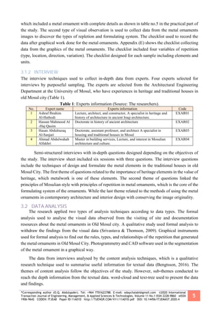 *Corresponding author (O.Q. Abdulqader). Tel: +964 7701622788. E-mail: odaychalabi@gmail.com ©2020 International
Transaction Journal of Engineering, Management, & Applied Sciences & Technologies. Volume 11 No.1 ISSN 2228-9860 eISSN
1906-9642 CODEN: ITJEA8 Paper ID:11A01D http://TUENGR.COM/V11/11A01D.pdf DOI: 10.14456/ITJEMAST.2020.4
5
which included a metal ornament with complete details as shown in table no.5 in the practical part of
the study. The second type of visual observation is used to collect data from the metal ornaments
images to discover the types of repletion and formulating system. The checklist used to record the
data after graphical work done for the metal ornaments. Appendix (E) shows the checklist collecting
data from the graphics of the metal ornaments. The checklist included four variables of repetition
(type, location, direction, variation). The checklist designed for each sample including elements and
units.
3.1.2 INTERVIEW
The interview techniques used to collect in-depth data from experts. Four experts selected for
interviews by purposeful sampling. The experts are selected from the Architectural Engineering
Department at the University of Mosul, who have experiences in heritage and traditional houses in
old Mosul city (Table 1).
Table 1: Experts information (Source: The researchers).
No. Expert name Experts information Code
1 Ashraf Ibrahim
Al-Hathodi
Lecture, architect, and constructor, A specialist in heritage and
history of architecture in ancient Iraqi architecture.
EXAR01
2 Hassan Mahmood Al
-Haj Qasim
Doctorate in history of ancient architecture EXAR02
3 Hasan Abdulrazaq
Al-Sanjari
Doctorate, assistant professor, and architect A specialist in
housing and traditional houses in Mosul
EXAR03
4 Ahmad Abdulwahab
Alfakhri
Master in building services, Lecture, and interest in Mosulian
architecture and culture.
EXAR04
Semi-structured interviews with in-depth questions designed depending on the objectives of
the study. The interview sheet included six sessions with three questions. The interview questions
include the techniques of design and formulate the metal elements in the traditional houses in old
Mosul City. The first theme of questions related to the importance of heritage elements in the value of
heritage, which metalwork is one of these elements. The second theme of questions linked the
principles of Mosulian style with principles of repetition in metal ornaments, which is the core of the
formulating system of the ornaments. While the last theme related to the methods of using the metal
ornaments in contemporary architecture and interior design with conserving the image originality.
3.2 DATA ANALYSIS
The research applied two types of analysis techniques according to data types. The formal
analysis used to analyse the visual data observed from the visiting of site and documentation
resources about the metal ornaments in Old Mosul city. A qualitative study used formal analysis to
withdraw the findings from the visual data (Srivastava & Thomson, 2009). Graphical instruments
used for formal analysis to find out the rules, types, and relationships of the repetition that generated
the metal ornaments in Old Mosul City. Photogrammetry and CAD software used in the segmentation
of the metal ornament in a graphical way.
The data from interviews analysed by the content analysis techniques, which is a qualitative
research technique used to summarise useful information for textual data (Bengtsson, 2016). The
themes of content analysis follow the objectives of the study. However, sub-themes conducted to
reach the depth information from the textual data. word-cloud and text-tree used to present the data
and findings.
 