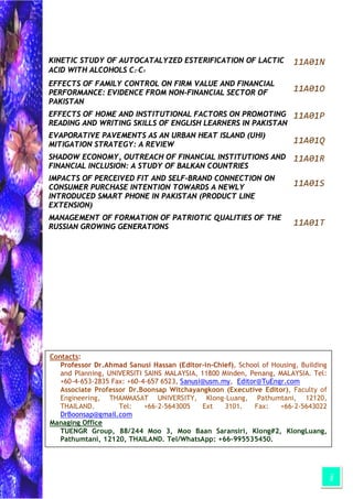 ii
KINETIC STUDY OF AUTOCATALYZED ESTERIFICATION OF LACTIC
ACID WITH ALCOHOLS C2-C5
11A01N
EFFECTS OF FAMILY CONTROL ON FIRM VALUE AND FINANCIAL
PERFORMANCE: EVIDENCE FROM NON-FINANCIAL SECTOR OF
PAKISTAN
11A01O
EFFECTS OF HOME AND INSTITUTIONAL FACTORS ON PROMOTING
READING AND WRITING SKILLS OF ENGLISH LEARNERS IN PAKISTAN
11A01P
EVAPORATIVE PAVEMENTS AS AN URBAN HEAT ISLAND (UHI)
MITIGATION STRATEGY: A REVIEW 11A01Q
SHADOW ECONOMY, OUTREACH OF FINANCIAL INSTITUTIONS AND
FINANCIAL INCLUSION: A STUDY OF BALKAN COUNTRIES
11A01R
IMPACTS OF PERCEIVED FIT AND SELF-BRAND CONNECTION ON
CONSUMER PURCHASE INTENTION TOWARDS A NEWLY
INTRODUCED SMART PHONE IN PAKISTAN (PRODUCT LINE
EXTENSION)
11A01S
MANAGEMENT OF FORMATION OF PATRIOTIC QUALITIES OF THE
RUSSIAN GROWING GENERATIONS 11A01T
Contacts:
Professor Dr.Ahmad Sanusi Hassan (Editor-in-Chief), School of Housing, Building
and Planning, UNIVERSITI SAINS MALAYSIA, 11800 Minden, Penang, MALAYSIA. Tel:
+60-4-653-2835 Fax: +60-4-657 6523, Sanusi@usm.my, Editor@TuEngr.com
Associate Professor Dr.Boonsap Witchayangkoon (Executive Editor), Faculty of
Engineering, THAMMASAT UNIVERSITY, Klong-Luang, Pathumtani, 12120,
THAILAND. Tel: +66-2-5643005 Ext 3101. Fax: +66-2-5643022
DrBoonsap@gmail.com
Managing Office
TUENGR Group, 88/244 Moo 3, Moo Baan Saransiri, Klong#2, KlongLuang,
Pathumtani, 12120, THAILAND. Tel/WhatsApp: +66-995535450.
P l P id i MALAYSIA/THAILAND
 