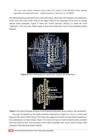 10 Ahmed Abdulwahid Dhannoon Taha, Oday Qusay Abdulqader
“We can create metal ornament easily reflect the identity of the Mosulian house identity
depending on simple, hierarchy, rhythm repetition” (Interview no. EXAR02)
The important themes presented in the word cloud image, which shows the frequency and importance
of the word. The value of the words in the shape related to the importance of the term in creating
original metal ornaments. Figure 8 shows the overall interview analysis, in which the word
“repetition” is the core item. While Figure 9 shows the metalwork as one of the important heritage
elements.
Figure 8: The overall interview word cloud. (Source: the researchers)
Figure 9: the type of heritage elements in the traditional Mosulian houses (Source: the researchers)
The type of repetition in the metal ornaments represented in figure no. 10-a as a word could
image for this theme. While Figure 10-b shows the suggestion location of using metal ornaments in
the contemporary or future design. Figure 10-c shows the type of metal ornaments that concluded
from the interview data. The last Figure (10-d) shows principles that can be used to design metal
ornaments with reflecting original identity.
 