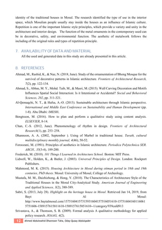 12 Ahmed Abdulwahid Dhannoon Taha, Oday Qusay Abdulqader
identity of the traditional houses in Mosul. The research identified the type of use in the interior
space, which Mosulian people usually stay inside the houses as an influence of Islamic culture.
Repetition is one of the important Islamic style principles, which provide a variety and unity in the
architecture and interior design. The function of the metal ornaments in the contemporary used can
be in decorative, safety, and environmental function. The aesthetic of metalwork follows the
including of the original rules and types of repetition principle.
7. AVAILABILITY OF DATA AND MATERIAL
All the used and generated data in this study are already presented in this article.
8. REFERENCES
Ahmad, M., Rashid, K., & Naz, N. (2018, June). Study of the ornamentation of Bhong Mosque for the
survival of decorative patterns in Islamic architecture. Frontiers of Architectural Research,
7(2), pp. 122-134.
Ahmad, S., Abbas, M. Y., Mohd. Taib, M., & Masri, M. (2015). Wall Carving Decoration and Motifs
Influences Spatial Social Interaction: Is it Intentional or Accidental? Social and Behavioral
Sciences, 202, pp. 311-321.
Al-Qemaqchi, N. T., & Hafsa, A.-O. (2013). Sustainable architecture through Islamic perspective.
International and Middle East Conference on Sustainability and Human Development (pp.
1-8). Abu Dhabi: iMESH.
Bengtsson, M. (2016). How to plan and perform a qualitative study using content analysis.
ELSEVIER, 8-14.
Chan, C.-S. (2012, June). Phenomenology of rhythm in design. Frontiers of Architectural
Research(1), pp. 253–258.
Dhannoon, A. A. (2002, September ). Using of Marbel in traditional house. Turath, cultural
multidisciplinary monthly journal, 4(46), 50-52.
Foroozani, M. (1991). Principles of aesthetics in Islamic architecture. Periodica Polytechnica SER.
ARCH., 35(3-4), 189-200.
Frederick, M. (2010). 101 Things I Learned in Architecture School. Boston: MIT Press.
Lidwell, W., Holden, K., & Butler, J. (2003). Universal Principles of Design. London: Rockport
Publishers.
Mahmood, M. K. (2015). Housing Architecture in Mosul during ottman period in 18th and 19th
centuries, PhD thesis. Mosul: University of Mosul, College of Archeology.
Mustafa, M. M., Daizhizhong, & Hong, Y. (2010). The Characteristics of Architecture Style of the
Traditional Houses in the Mosul City-Analytical Study. American Journal of Engineering
and Applied Sciences, 3(2), 380-389.
Sabri, S. (2013, July 28). Highlight on the heritage house in Mosul. Retrieved Jan 14, 2019, from
Bayt Al Mosul:
http://www.baytalmosul.com/15751604157315931604157516051610-15751604160116061
5751606-1589157615811610-1589157615851610--1/category/939cafd913
Srivastava, A., & Thomson, S. B. (2009). Formal analysis A qualitative methodology for applied
policy research. JOAAG, 4(2).
 