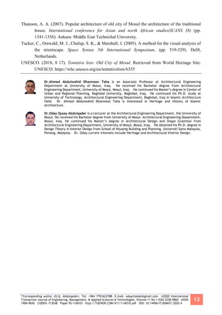 *Corresponding author (O.Q. Abdulqader). Tel: +964 7701622788. E-mail: odaychalabi@gmail.com ©2020 International
Transaction Journal of Engineering, Management, & Applied Sciences & Technologies. Volume 11 No.1 ISSN 2228-9860 eISSN
1906-9642 CODEN: ITJEA8 Paper ID:11A01D http://TUENGR.COM/V11/11A01D.pdf DOI: 10.14456/ITJEMAST.2020.4
13
Thanoon, A. A. (2007). Popular architecture of old city of Mosul the architecture of the traditional
house. International conference for Asian and north African studies(ICANS 38) (pp.
1341-1356). Ankara: Middle Esat Technichal Uinversity.
Tucker, C., Ostwald, M. J., Chalup, S. K., & Marshall, J. (2005). A method for the visual analysis of
the streetscape. Space Syntax 5th International Symposium, (pp. 519-529). Delft,
Netherlands.
UNESCO. (2018, 8 17). Tentative lists: Old City of Mosul. Retrieved from World Heritage Site:
UNESCO: https://whc.unesco.org/en/tentativelists/6355
Dr.Ahmed Abdulwahid Dhannoon Taha is an Associate Professor at Architectural Engineering
Department at University of Mosul, Iraq. He received his Bachelor degree from Architectural
Engineering Department, University of Mosul, Mosul, Iraq. He continued his Master’s degree in Center of
Urban and Regional Planning, Baghdad University, Baghdad, Iraq. He continued his Ph.D. study at
University of Technology, Architectural Engineering Department, Baghdad, Iraq in Islamic Architecture
field. Dr. Ahmed Abdulwahid Dhannoon Taha is interested in Heritage and History of Islamic
Architecture.
Dr.Oday Qusay Abdulqader is a Lecturer at the Architectural Engineering Department, the University of
Mosul. He received his Bachelor degree from University of Mosul- Architectural Engineering Department,
Mosul, Iraq. He continued his Master’s degree in Architectural Design and Shape Grammar from
Architectural Engineering Department, University of Mosul, Mosul, Iraq. He obtained his Ph.D. degree in
Design Theory in Interior Design from School of Housing Building and Planning, Universiti Sains Malaysia,
Penang, Malaysia. Dr. Oday current interests include Heritage and Architectural Interior Design.
 