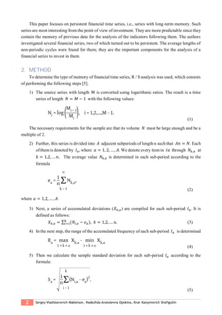 2 Sergey Vladislavovich Makletsov, Nadezhda Anatolevna Opokina, Ilnar Kasiymovich Shafigullin
This paper focuses on persistent financial time series, i.e., series with long-term memory. Such
series are most interesting from the point of view of investment. They are more predictable since they
contain the memory of previous data for the analysis of the indicators following them. The authors
investigated several financial series, two of which turned out to be persistent. The average lengths of
non-periodic cycles were found for them; they are the important components for the analysis of a
financial series to invest in them.
2. METHOD
To determine the type of memory of financial time series, R / S analysis was used, which consists
of performing the following steps [5].
1) The source series with length М is converted using logarithmic ratios. The result is a time
series of length 𝑁 = 𝑀 − 1 with the following values:
(1)
The necessary requirements for the sample are that its volume 𝑁 must be large enough and be a
multiple of 2.
2) Further, this series is divided into 𝐴 adjacent subperiods of length n such that 𝐴𝑛 = 𝑁. Each
of them is denoted by 𝐼 𝑎, where 𝑎 = 1, 2, … , 𝐴. We denote every item in 𝐼𝑎 through 𝑁𝑘,𝑎 at
𝑘 = 1,2, … 𝑛. The average value 𝑁𝑘,𝑎 is determined in each sub-period according to the
formula
(2)
where 𝑎 = 1,2, … , 𝐴..
3) Next, a series of accumulated deviations (𝑋 𝑘,𝑎) are compiled for each sub-period 𝐼 𝑎. It is
defined as follows:
𝑋 𝑘,𝑎 = ∑ (𝑁𝑖,𝑎
𝑘
𝑖=1 − 𝑒 𝑎), 𝑘 = 1,2, … n. (3)
4) In the next step, the range of the accumulated frequency of each sub-period 𝐼 𝑎 is determined
(4)
5) Then we calculate the sample standard deviation for each sub-period 𝐼 𝑎 according to the
formula:
(5)
 