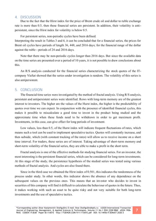 *Corresponding author (Ilnar Kasiymovich Shafigullin) E-mail: Ilnar.Shafigullin@kpfu.ru ©2020 International Transaction
Journal of Engineering, Management, & Applied Sciences & Technologies. Volume 11 No.1 ISSN 2228-9860 eISSN 1906-
9642 CODEN: ITJEA8 Paper ID:11A01E http://TUENGR.COM/V11/11A01E.pdf DOI: 10.14456/ITJEMAST.2020.5
7
4. DISCUSSION
Due to the fact that the Hirst index for the price of Brent crude oil and dollar to ruble exchange
rate is more than 0.5, then these financial series are persistent. In addition, their volatility is anti-
persistent, since the Hirst index for volatility is below 0.5.
For persistent series, non-periodic cycles have been defined.
Interpreting the result in Tables 3 and 4, it can be concluded that for a financial series, the prices for
Brent oil cycles have periods of length 36, 448, and 2016 days; for the financial range of the dollar
against the ruble - periods of 24 and 2016 days.
Note that there may be non-periodic cycles longer than 2016 days. But since the available data
on the time series are presented over a period of 10 years, it is not possible to draw conclusions about
this.
An R/S analysis conducted for the financial series characterizing the stock quotes of the IT-
company ViaSat showed that the series under investigation is random. The volatility of this series is
also antipersistent.
5. CONCLUSION
The financial time series were investigated by the method of fractal analysis. Using R/S analysis,
persistent and antipersistent series were identified. Rows with long-term memory are of the greatest
interest to investors. The higher are the values of the Hurst index, the higher is the predictability of
quotes over time we can expect. In conjunction with the presence of identified financial cycles, this
makes it possible to miscalculate a good time to invest in the product being studied and the
approximate time when these funds need to be withdrawn in order to get maximum profit.
Investments, in this case, can give effect for long periods of investment.
Low values, less than 0.5, of the Hurst index will indicate frequent fluctuations of rates, which
means such a tool can be used to implement speculative tactics. Quotes will constantly increase, and
then subside, which (with constant tracking of the rates) will allow us to receive income on a short
time interval. For traders, these series are of interest. Taking advantage of short-term memory and
short-term volatility of the financial series, they are able to make a profit in the short term.
Fractal analysis is one of the effective methods for studying financial series. For an investor, the
most interesting is the persistent financial series, which can be considered for long-term investments.
At this stage of the study, the persistence hypothesis of the studied series was tested using various
methods of fractal analysis. And cycles are also found there.
Since in the third case we obtained the Hirst index of 0.501, this indicates the randomness of the
process under study. In other words, this indicator shows the absence of any dependence on the
subsequent values on the previous ones. This means that an investor who decides to invest in
securities of this company will find it difficult to calculate the behaviour of quotes in the future. Thus,
it makes working with such an asset to be quite risky and not very suitable for both long-term
investments and the use of speculative tactics.
 