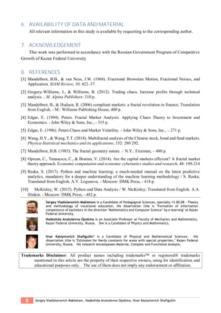 8 Sergey Vladislavovich Makletsov, Nadezhda Anatolevna Opokina, Ilnar Kasiymovich Shafigullin
6. AVAILABILITY OF DATA AND MATERIAL
All relevant information in this study is available by requesting to the corresponding author.
7. ACKNOWLEDGEMENT
This work was performed in accordance with the Russian Government Program of Competitive
Growth of Kazan Federal University
8. REFERENCES
[1] Mandelbrot, B.B., & van Ness, J.W. (1968). Fractional Brownian Motion, Fractional Noises, and
Application. SIAM Review, 10: 422–37.
[2] Gregory-Williams, J., & Williams, B. (2012). Trading chaos. Increase profits through technical
analysis. - M. Alpina Publishers: 310 p.
[3] Mandelbrot, B., & Hudson, R. (2006) compliant markets: a fractal revolution in finance; Translation
from English. - M.: Williams Publishing House, 400 p.
[4] Edgar, E. (1994). Peters. Fractal Market Analysis: Applying Chaos Theory to Investment and
Economics. - John Wiley & Sons, Inc., - 315 p.
[5] Edgar, E. (1996). Peters Chaos and Market Volatility. - John Wiley & Sons, Inc., – 271 p.
[6] Wang, H.Y., & Wang, T.T. (2018). Multifractal analysis of the Chinese stock, bond and fund markets.
Physica-Statistical mechanics and its applications, 152: 280 292.
[7] Mandelbrot, B.B. (1983). The fractal geometry nature. – N.Y.: Freeman, – 480 p.
[8] Oprean, C., Tanasescu, C., & Bratian, V. (2014). Are the capital markets efficient? A fractal market
theory approach. Economic computation and economic cybernetics studies and research, 48: 199-214
[9] Raska, S. (2017). Python and machine learning: a much-needed manual on the latest predictive
analytics, mandatory for a deeper understanding of the machine learning methodology / S. Raska;
Translated from English. A.V. Logunova. - Moscow: DMK Press, - 418 p.
[10] McKinley, W. (2015). Python and Data Analysis / W. McKinley; Translated from English. A.A.
Slinkin. - Moscow: DMK Press, - 482 p.
Sergey Vladislavovich Makletsov is a Candidate of Pedagogical Sciences, specialty 13.00.08 - Theory
and methodology of vocational education, His dissertation title is "Formation of information
competence of bachelors in the direction "Mathematics and Computer Science" by e-learning" at Kazan
Federal University.
Nadezhda Anatolevna Opokina is an Associate Professor at Faculty of Mechanics and Mathematics,
Kazan Federal University, Russia. She is a Candidate of Physics and Mathematics.
Ilnar Kasiymovich Shafigullin* is a Candidate of Physical and Mathematical Sciences. His
dissertation title is "Estimates for Hardy constants for areas with special properties," Kazan Federal
University, Russia. His research encompasses Material, Complex and Functional Analysis.
Trademarks Disclaimer: All product names including trademarks™ or registered® trademarks
mentioned in this article are the property of their respective owners, using for identification and
educational purposes only. The use of them does not imply any endorsement or affiliation.
 