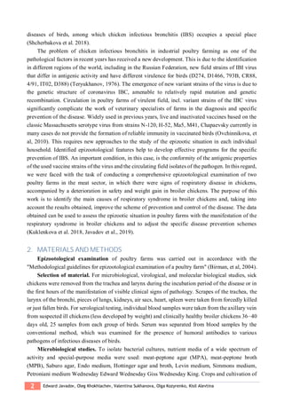 2 Edward Javadov, Oleg Khokhlachev, Valentina Sukhanova, Olga Kozyrenko, Kisil Alevtina
diseases of birds, among which chicken infectious bronchitis (IBS) occupies a special place
(Shcherbakova et al. 2018).
The problem of chicken infectious bronchitis in industrial poultry farming as one of the
pathological factors in recent years has received a new development. This is due to the identification
in different regions of the world, including in the Russian Federation, new field strains of IBI virus
that differ in antigenic activity and have different virulence for birds (D274, D1466, 793B, CR88,
4/91, IT02, D388) (Teryukhanov, 1976). The emergence of new variant strains of the virus is due to
the genetic structure of coronavirus IBC, amenable to relatively rapid mutation and genetic
recombination. Circulation in poultry farms of virulent field, incl. variant strains of the IBC virus
significantly complicate the work of veterinary specialists of farms in the diagnosis and specific
prevention of the disease. Widely used in previous years, live and inactivated vaccines based on the
classic Massachusetts serotype virus from strains N-120, H-52, Ma5, M41, Chapaevsky currently in
many cases do not provide the formation of reliable immunity in vaccinated birds (Ovchinnikova, et
al, 2010). This requires new approaches to the study of the epizootic situation in each individual
household. Identified epizootological features help to develop effective programs for the specific
prevention of IBS. An important condition, in this case, is the conformity of the antigenic properties
of the used vaccine strains of the virus and the circulating field isolates of the pathogen. In this regard,
we were faced with the task of conducting a comprehensive epizootological examination of two
poultry farms in the meat sector, in which there were signs of respiratory disease in chickens,
accompanied by a deterioration in safety and weight gain in broiler chickens. The purpose of this
work is to identify the main causes of respiratory syndrome in broiler chickens and, taking into
account the results obtained, improve the scheme of prevention and control of the disease. The data
obtained can be used to assess the epizootic situation in poultry farms with the manifestation of the
respiratory syndrome in broiler chickens and to adjust the specific disease prevention schemes
(Kuklenkova et al. 2018, Javadov et al., 2019).
2. MATERIALS AND METHODS
Epizootological examination of poultry farms was carried out in accordance with the
"Methodological guidelines for epizootological examination of a poultry farm" (Birman, et al, 2004).
Selection of material. For microbiological, virological, and molecular biological studies, sick
chickens were removed from the trachea and larynx during the incubation period of the disease or in
the first hours of the manifestation of visible clinical signs of pathology. Scrapes of the trachea, the
larynx of the bronchi, pieces of lungs, kidneys, air sacs, heart, spleen were taken from forcedly killed
or just fallen birds. For serological testing, individual blood samples were taken from the axillary vein
from suspected ill chickens (less developed by weight) and clinically healthy broiler chickens 36–40
days old, 25 samples from each group of birds. Serum was separated from blood samples by the
conventional method, which was examined for the presence of humoral antibodies to various
pathogens of infectious diseases of birds.
Microbiological studies. To isolate bacterial cultures, nutrient media of a wide spectrum of
activity and special-purpose media were used: meat-peptone agar (MPA), meat-peptone broth
(MPB), Saburo agar, Endo medium, Hottinger agar and broth, Levin medium, Simmons medium,
Petroniani medium Wednesday Edward Wednesday Giss Wednesday King. Crops and cultivation of
 