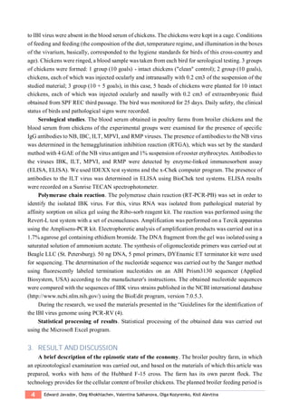 4 Edward Javadov, Oleg Khokhlachev, Valentina Sukhanova, Olga Kozyrenko, Kisil Alevtina
to IBI virus were absent in the blood serum of chickens. The chickens were kept in a cage. Conditions
of feeding and feeding (the composition of the diet, temperature regime, and illumination in the boxes
of the vivarium, basically, corresponded to the hygiene standards for birds of this cross-country and
age). Chickens were ringed, a blood sample was taken from each bird for serological testing. 3 groups
of chickens were formed: 1 group (10 goals) - intact chickens ("clean" control); 2 group (10 goals),
chickens, each of which was injected ocularly and intranasally with 0.2 cm3 of the suspension of the
studied material; 3 group (10 + 5 goals), in this case, 5 heads of chickens were planted for 10 intact
chickens, each of which was injected ocularly and nasally with 0.2 cm3 of extraembryonic fluid
obtained from SPF REC third passage. The bird was monitored for 25 days. Daily safety, the clinical
status of birds and pathological signs were recorded.
Serological studies. The blood serum obtained in poultry farms from broiler chickens and the
blood serum from chickens of the experimental groups were examined for the presence of specific
IgG antibodies to NB, IBC, ILT, MPVI, and RMP viruses. The presence of antibodies to the NB virus
was determined in the hemagglutination inhibition reaction (RTGA), which was set by the standard
method with 4 GAE of the NB virus antigen and 1% suspension of rooster erythrocytes. Antibodies to
the viruses IBK, ILT, MPVI, and RMP were detected by enzyme-linked immunosorbent assay
(ELISA, ELISA). We used IDEXX test systems and the x-Chek computer program. The presence of
antibodies to the ILT virus was determined in ELISA using BioChek test systems. ELISA results
were recorded on a Sunrise TECAN spectrophotometer.
Polymerase chain reaction. The polymerase chain reaction (RT-PCR-PB) was set in order to
identify the isolated IBK virus. For this, virus RNA was isolated from pathological material by
affinity sorption on silica gel using the Ribo-sorb reagent kit. The reaction was performed using the
Revert-L test system with a set of exonucleases. Amplification was performed on a Tercik apparatus
using the Amplisens-PCR kit. Electrophoretic analysis of amplification products was carried out in a
1.7% agarose gel containing ethidium bromide. The DNA fragment from the gel was isolated using a
saturated solution of ammonium acetate. The synthesis of oligonucleotide primers was carried out at
Beagle LLC (St. Petersburg). 50 ng DNA, 5 pmol primers, DYEnamic ET terminator kit were used
for sequencing. The determination of the nucleotide sequence was carried out by the Sanger method
using fluorescently labeled termination nucleotides on an ABI Prism3130 sequencer (Applied
Biosystem, USA) according to the manufacturer's instructions. The obtained nucleotide sequences
were compared with the sequences of IBK virus strains published in the NCBI international database
(http://www.ncbi.nlm.nih.gov/) using the BioEdit program, version 7.0.5.3.
During the research, we used the materials presented in the “Guidelines for the identification of
the IBI virus genome using PCR-RV (4).
Statistical processing of results. Statistical processing of the obtained data was carried out
using the Microsoft Excel program.
3. RESULT AND DISCUSSION
A brief description of the epizootic state of the economy. The broiler poultry farm, in which
an epizootological examination was carried out, and based on the materials of which this article was
prepared, works with hens of the Hubbard F-15 cross. The farm has its own parent flock. The
technology provides for the cellular content of broiler chickens. The planned broiler feeding period is
 