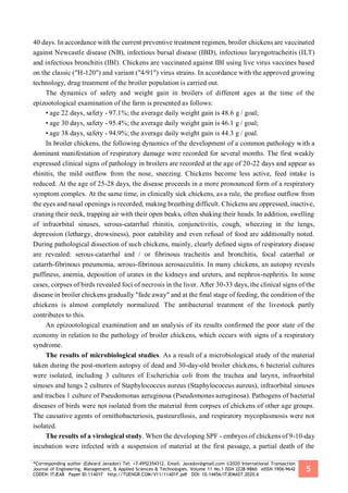*Corresponding author (Edward Javadov) Tel: +7-4952354312. Email: Javadov@gmail.com ©2020 International Transaction
Journal of Engineering, Management, & Applied Sciences & Technologies. Volume 11 No.1 ISSN 2228-9860 eISSN 1906-9642
CODEN: ITJEA8 Paper ID:11A01F http://TUENGR.COM/V11/11A01F.pdf DOI: 10.14456/ITJEMAST.2020.6
5
40 days. In accordance with the current preventive treatment regimen, broiler chickens are vaccinated
against Newcastle disease (NB), infectious bursal disease (IBD), infectious laryngotracheitis (ILT)
and infectious bronchitis (IBI). Chickens are vaccinated against IBI using live virus vaccines based
on the classic ("H-120") and variant ("4/91") virus strains. In accordance with the approved growing
technology, drug treatment of the broiler population is carried out.
The dynamics of safety and weight gain in broilers of different ages at the time of the
epizootological examination of the farm is presented as follows:
• age 22 days, safety - 97.1%; the average daily weight gain is 48.6 g / goal;
• age 30 days, safety - 95.4%; the average daily weight gain is 46.1 g / goal;
• age 38 days, safety - 94.9%; the average daily weight gain is 44.3 g / goal.
In broiler chickens, the following dynamics of the development of a common pathology with a
dominant manifestation of respiratory damage were recorded for several months. The first weakly
expressed clinical signs of pathology in broilers are recorded at the age of 20-22 days and appear as
rhinitis, the mild outflow from the nose, sneezing. Chickens become less active, feed intake is
reduced. At the age of 25-28 days, the disease proceeds in a more pronounced form of a respiratory
symptom complex. At the same time, in clinically sick chickens, as a rule, the profuse outflow from
the eyes and nasal openings is recorded, making breathing difficult. Chickens are oppressed, inactive,
craning their neck, trapping air with their open beaks, often shaking their heads. In addition, swelling
of infraorbital sinuses, serous-catarrhal rhinitis, conjunctivitis, cough, wheezing in the lungs,
depression (lethargy, drowsiness), poor eatability and even refusal of food are additionally noted.
During pathological dissection of such chickens, mainly, clearly defined signs of respiratory disease
are revealed: serous-catarrhal and / or fibrinous tracheitis and bronchitis, focal catarrhal or
catarrh-fibrinous pneumonia, serous-fibrinous aerosacculitis. In many chickens, an autopsy reveals
puffiness, anemia, deposition of urates in the kidneys and ureters, and nephros-nephritis. In some
cases, corpses of birds revealed foci of necrosis in the liver. After 30-33 days, the clinical signs of the
disease in broiler chickens gradually "fade away" and at the final stage of feeding, the condition of the
chickens is almost completely normalized. The antibacterial treatment of the livestock partly
contributes to this.
An epizootological examination and an analysis of its results confirmed the poor state of the
economy in relation to the pathology of broiler chickens, which occurs with signs of a respiratory
syndrome.
The results of microbiological studies. As a result of a microbiological study of the material
taken during the post-mortem autopsy of dead and 30-day-old broiler chickens, 6 bacterial cultures
were isolated, including 3 cultures of Escherichia coli from the trachea and larynx, infraorbital
sinuses and lungs 2 cultures of Staphylococcus aureus (Staphylococcus aureus), infraorbital sinuses
and trachea 1 culture of Pseudomonas aeruginosa (Pseudomonas aeruginosa). Pathogens of bacterial
diseases of birds were not isolated from the material from corpses of chickens of other age groups.
The causative agents of ornithobacteriosis, pasteurellosis, and respiratory mycoplasmosis were not
isolated.
The results of a virological study. When the developing SPF - embryos of chickens of 9-10-day
incubation were infected with a suspension of material at the first passage, a partial death of the
 