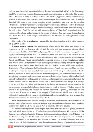 6 Edward Javadov, Oleg Khokhlachev, Valentina Sukhanova, Olga Kozyrenko, Kisil Alevtina
embryos was observed 48 hours after infection. The total number of fallen RECs in the first passage
was 40%. In the second passage, the number of dead embryos increased to 60%. In the third passage,
90% of RECs fell. In embryos that died 96 hours after infection, hyperemia, edema, and hemorrhage
on the skin were noted. The liver and kidneys were enlarged, blood vessels were filled. In embryos
that died 120 hours or more after infection, growth retardation was observed, the so-called
"Dwarfism." The “dwarf" embryo was approximately two times smaller than the control; deformation
of the legs was noted in such embryos. As an additional sign characteristic of IB, noted the twisting of
the embryo into a "ball". In embryos with pronounced signs of “dwarfism", a densification of the
contents of the yolk sac and an increase in the amount of allantoic fluid were noted. Extraembryonic
fluid from dead RECs with changes characteristic of the IBI virus did not agglutinate rooster
erythrocytes.
The results of the neutralization reaction. The titer of the infectious activity of the virus was
6.5 lg EID50 / 0.1cm3
Chicken bioassay results. The pathogenicity of the isolated IBC virus was studied in an
experiment on chickens that were infected with the ocular and nasal suspension of material and
extraembryonic fluid from SPF REC third passage. The results of the experiment were positive but
slightly different in groups of birds. The incubation period after infection of the chickens with a
suspension of the material was 120 hours, after infection with a virus-containing extraembryonic
fluid, it was 72 hours. Clinical signs of pathology in contact infection in group 3 chickens showed up
after 96-144 hours. Chickens in the “clean” control group remained healthy throughout experience.
Symptoms of the disease were observed in infected chickens: in the initial stage, weakness,
deterioration of food intake, catarrhal rhinitis, and shortness of breath were recorded. Then wheezing,
coughing was noted, chickens stretched their necks, took air with an open beak, shook their heads.
Sinusitis, unilateral or bilateral conjunctivitis was noted. In group 3, in chickens, the clinical signs of
a respiratory symptom complex were more pronounced. In this group, chickens additionally showed
signs of renal pathology: puffiness, one- or two-sided nephros-nephritis, accumulation of urates in the
ureters, uric acid diathesis. The obvious clinical form of the disease lasted until the age of 25-27 days.
In the next 4-6 days, the clinical manifestation of the disease was attenuated, and by the end of the
experiment, the absence of clinical signs of pathology was noted. In chickens of the 2nd group, in the
course of the experiment, the death of one chicken was noted. In group 3, the number of dead
chickens was 3 heads. As a result of the autopsy of dead carcasses of chickens in all 4 cases,
pathological anatomical signs characteristic of infectious bronchitis of chickens were revealed. Our
data are consistent with the materials Bochkova Yu.A.
From infected and control chickens during the experiment, swabs from the larynx were taken. At
autopsy, pieces of the trachea, lungs, and kidneys were aseptically taken from the fallen chickens.
Samples were frozen at -35 ° C and used in PCR to isolate the IBV virus genome.
At the end of the experiment, blood samples were taken from chickens of all groups, serum was
separated, which was examined in RTGA for the presence of antibodies to the NB virus and in ELISA
for the presence of antibodies to the IBS virus. Antihemagglutinating antibodies to the NB virus were
not detected in any case. In the blood serum of infected chickens, regardless of the method of
infection, antibodies to the IBI virus were detected in ELISA. The level of antibodies was in the
range: 1: 3840 - 1: 5066. No statistically significant differences in the titer of antibodies depending on
 
